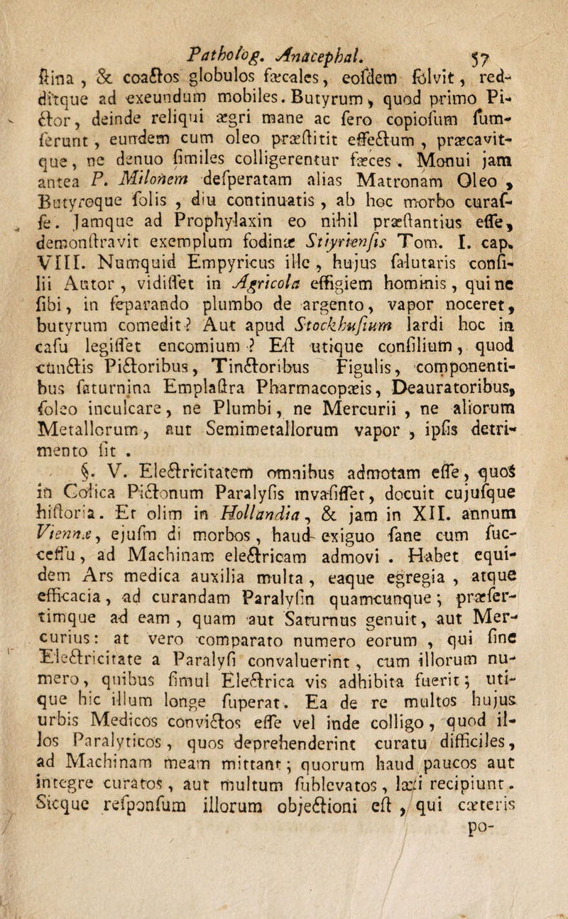 fima, &amp; coa&amp;os globulos faecales, eofdetn fblvit, red- di'tque ad 'exeundum mobiles. Butyrum , quod primo Pi¬ ctor, deinde reliqui aegri mane ac fero copiofum fum- ferunt, eundem cum oleo prceftitit efFe£fum , praec-avit- que, ne denuo fimiles colligerentur fseces , Monui jam antea P. Milonem defperatam alias Matronam Oleo , Butyx-oque folis , diu continuatis , ab hoc morbo curat- fe. Jamque ad Prophylaxin eo nihil prsefiantius elfe, demonftravit exemplum fodina Stiy rien fis Tom. I. cap. VIII. Numquid Empyricus ille , hujus falutaris confi- lii Autor , vidiflet in Agricola effigiem hominis, quine fibi, in feparando plumbo de argento, vapor noceret, butyrum comedit? Aut apud Stockhufium lardi hoc ia cafu legiflet encomium3 Efl utique confilium, quod ctm£lis Pi£loribus, Tin&amp;oribus Figulis, componenti¬ bus faturnina Emplaftra Pharmacopads, Deauratoribus, foleo inculcare, ne Plumbi, ne Mercurii , ne aliorum Metallorum, aut Semimetallorum vapor , ipfis detri- mento iit . §. V. Ele&amp;rrcitatem omnibus admotam efle, quo$ in Colica Piclonum Paralyfis mvaliffet, docuit cujufque hifloria. Er olim in Holi an di a, &amp; jam in XII. annum Vienna, ejufim di morbos, hau cf exiguo fane cum fuc- ceffu, ad Machinam ele&amp;ricam admovi . Habet equi¬ dem Ars medica auxilia multa , eaque egregia , atque efficacia, ad curandam Paralyfin quamcunque ; prarfer- timque ad eam, quam aut Saturnus genuit, aut Mer¬ curius: at vero comparato numero eorum , qui fine Eie&amp;ricitate a Paralyfi convaluerint, eum illorum nu¬ mero, quibus fimul Ele&amp;rica vis adhibita fuerit; uti¬ que hic illum longe fuperat, Ea de re multos hujus urbis Medicos convi£dos efle vel inde colligo, quod il¬ los Paralyticos, quos deprehenderint curatu difficiles, ad Machinam meam mittant; quorum haud paucos aut integre curatos, aut multum fublevatos, lccn recipiunt. Sicque refponfum illorum ob/e&amp;ioni eft , qui certeris Po-