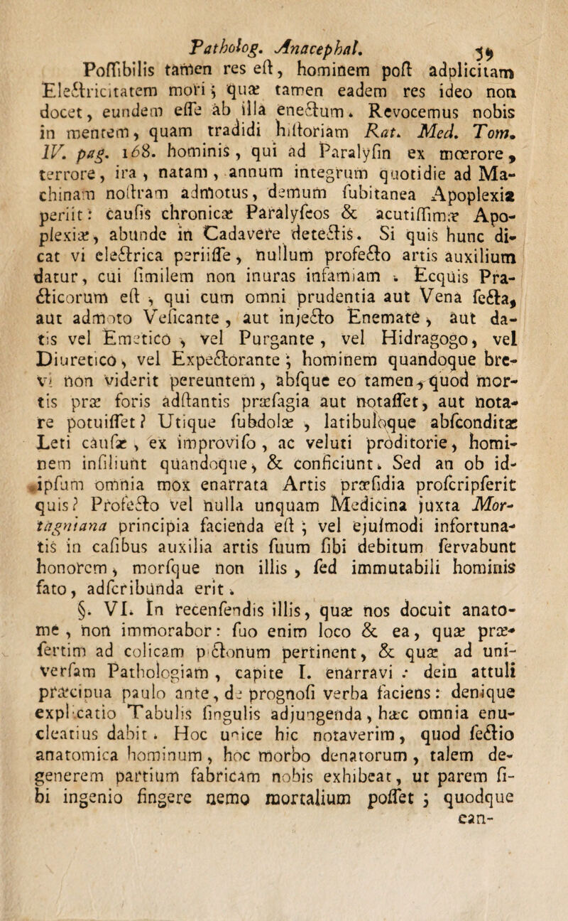 PofTibilis tanrten reseft, hominem poft adplicitam Ele&ricitatem mori$ qua: tarren eadem res ideo non docet, eundem ede ab illa ene£tum* Revocemus nobis in mentem, quam tradidi hiltoriam Rat. Med. Tom. IV. pag. 168. hominis, qui ad Paralyfin ex moerore, terrore, ira, natam, annum integrum quotidie ad Ma¬ chinam noltram admotus, demum fubitanea *\poplexia periit: caufis chronicae Paralyfcos & acutilTimn? Apo¬ plexiae, abunde in Cadavere detegis. Si quis hunc di¬ cat vi ele&rica peri i fle, nullum profe&o artis auxilium datur, cui fimilem non inuras infamiam Ecquis Pra- &icorum eft , qui cum omni prudentia aut Vena fefta, aut admoto Veficante , aut inje&o Enemate , aut da¬ tis vel Emetico , vel Purgante, vel Hidragogo, vel Diuretico, vel Expe&orante; hominem quandoque bre¬ vi non viderit pereuntem, abfque eo tamen^ quod mor¬ tis prae foris adfiantis prtefagia aut notaflet, aut nota¬ re potuiffet? Utique fubdola: , latibuloque abfconditas Leti caufae , ex improvifo , ac veluti proditorie, homi¬ nem infiliunt quandoque, & conficiunt i. Sed an ob id- Jpfum omnia mox enarrata Artis praefidia profcripferit quis? Profeffo vel nulla unquam Medicina juxta Mor~ tagniana principia facienda efl ; vel ejufmodi infortuna¬ tis in cafibus auxilia artis fuum Ubi debitum fervabunt honorem, morfque non illis, fed immutabili hominis fato, adfcribunda erit ^ §. VL tn recenfendis illis, quse nos docuit anato¬ nae , non immorabor: fuo enim loco &. ea, qua: pra:- fertim ad colicam pEdonum pertinent, & qusc ad uni- verfam Patbologiam , capite I. enarravi .* dein attuli praecipua paulo ante, de prognofi verba faciens: denique explcatio Tabulis lingulis adjungenda, hac omnia enu¬ cleatius dabit* Hoc umce hic notaverim, quod fe6lio anatomica hominum, hoc morbo denatorum , talem de¬ generem partium fabricam nobis exhibeat, ut parem fi- bi ingenio fingere nemo mortalium pofTet 3 quodque ean-