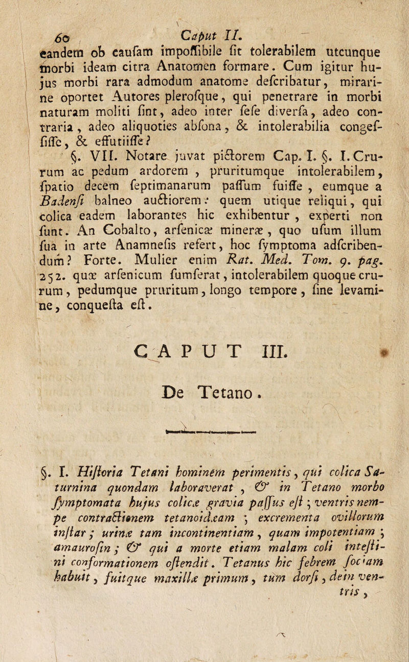 eandem ob caufam impoffibile fit tolerabilem utcunque morbi ideam citra Anatomen formare. Cum igitur hu¬ jus morbi rara admodum anatome defcribatur, mirari- ne oportet Autores plerofque, qui penetrare in morbi naturam moliti fint, adeo inter fefe diverfa, adeo con¬ traria , adeo aliquoties abfona, & intolerabilia congef- fifle, & effutiifle? §. VII. Notare juvat pi&orem Cap.I. §. I. Cru¬ rum ac pedum ardorem , pruritumque intolerabilem, fpatio decem feptimanarum paflum fuiffe , eumque a Badenfi balneo auftioreme quem utique reliqui, qui colica eadem laborantes hic exhibentur , experti non funt. An Cobalto, arfenic# miner#, quo ufum illum fua in arte Anamnefis refert, hoc fymptoma adfcriben- durh? Forte. Mulier enim Rat. Med. Tom. 9. pag. 252. qu# arfenicum fumferat, intolerabilem quoque cru¬ rum , pedumque pruritum, longo tempore, fine levami¬ ne, conquefta efl. C A P U T III. De Tetano. §. I. Hi flori a Tetani hominem perimentis, qui colica Sa~ turnina quondam laboraverat , & in Tetano morbo fymptomata hujus colica gravia paffus efl ; ventris nem¬ pe contraBionem tetanoidxam \ excrementa ovillorum inflar j urinx tam incontinentiam, quam impotentiam \ amaurofin; & qui a morte etiam malam coli intejli- ni conformationem oflendit. Tetanus hic febrem focmm habuit, fuitque maxillx primum, tum dorfi, dem ven-