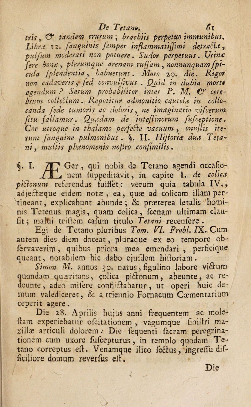 tris, & tandem crurum ; brachiis perpetuo immuni bus. Libra 12. [anguinis femper inflammatiffimi dejtracl.e, pulfum moderari non potuere. 5Wor perpetuus. Urina fere bona, plerumque arenam ruffam ynonnunquamjpi¬ cula fplendentia, habuerunt. Mors 20. die. Rigor non cadaveris f fed convulfivus . Quid in dubia rn°'fte agendum ? Serum probabiliter inter P. M. & cere¬ brum colleSlum. Repetitur admonitio cautela in collo¬ canda fede tumoris ac doloris, ne imaginario vifcerum /itu fallamur. Quadam de inteflinorum fufceptione. Cor- utroque in thalamo perfeSle vacuum , onujtis ite¬ rum fanguine pulmonibus. §, II. Hijiorix dux Teta-» ni j multis phanomenis nofiro confymilis. §. I. 7T7 Ger, qui nobis de Tetano agendi occafio- /~M a nem iuppeditavit, in capite 1. de colica piclonum referendus fuiflet: verum quia tabula IV,, adje&asque eidem nota!, ea, quas ad colicam illam per- Yineant, explicabunt abunde; & praeterea letalis homi¬ nis Tetenus magis, quam colica, {cenam ultimam clau- fit; mallii triftem cafum titulo Tetani recenfere . Egi de Tetano pluribus Tom. VI. Probi. IX. Cum autem dies diem doceat, pluraque ex eo tempore ob- fervaverim, quibus priora mea emendari , perficique queant, notabilem hic dabo ejufdem hifloriam. Simon M. annos 50. natus, figulino labore vi£lum quondam quaeritans, colica pi&onum, abeunte, ac re- deunte, adeo mifere confb&abatur, ut operi huic de¬ mum valediceret, & a triennio Fornacum Caementarium ceperit agere. Die 28. Aprilis hujus anni frequentem ac moie- (lam experiebatur ofcitationem , vagumque fmiflri ma¬ xillas articuli doloremDie fequenti facram peregrina¬ tionem cum uxore lufcepturus, in templo quodam Te¬ tano correptus eft. Venamque ilico fe&us, ingrelTu dif¬ ficiliore domum reverfus eif. Die