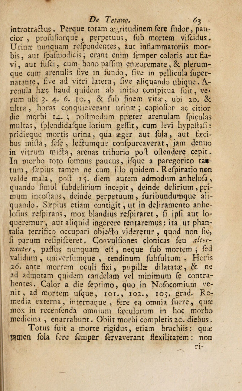 introtra&us, Perque totam aegritudinem fere fudor, pau- cior , profufiorque , perpetuus, fub mortem vifcidus. Urinx nunquam refpondentes, aut inflammatoriis mor¬ bis, aut fpafmodicis; erant enim femper coloris aut fla¬ vi, aut fufci, cum bono paflim enaeoremate, & plerum¬ que cum arenulis five in fundo, five in pellicula fuper- natante, five ad vitri latera, five aliqqando ubique. A- renula hxc haud quidem ab initio conipicua fuit, ve« rum ubi 3. 4. 6. jo., & fub finem vita?, ubi 20. & ultra, horas conquieverant urina? ; copiofior ac citior die morbi 14. ; poflmodum praeter arenulam fpiculas multas, fplendidafque lotium geflit, cum levi hypofiafi: pridieque mortis urina, qua ager aut fola, aut faeci¬ bus mi fla, fefe , le£fumque confpurcaverat, jam denuo in vitrum rnifta, arenas trihorio pofl oflendere cepit. In morbo toto fomnus paucus, ifque a paregorico tac¬ tum, faepius tamen ne cum illo quidem. Refpiratjo nen valde mala, pofl 15. diem autem admodum anhelofa > quando flmul fubdelirium incepit, deinde delirium, pri¬ mum incoflans, deinde perpetuqm, furibundumque ali¬ quando. Sxpius etiam contigit, ut in deliramento anhe- lofius refpirans, mox blandius refpiraret, fi ipfi aut lo¬ queremur, aut aliquid ingerere tentaremus; ita Ut phan- tafla terrifico occupari cbje&o videretur , quod non fic, fi parum refipifceret. Convulfiones clonicas feu alter¬ nantes, paflus nunquam efl , neque fub mortem; fed validum , univerfumque , tendinum fubfultum ? Horis 26. ante morrem oculi fixi, pupilla? dilatata?, ne ad admotam quidem candelam vel minimum fe contra¬ hentes. Calor a die feptimo, quo in Nofocomium ve¬ nit, ad mortem ufque, 101., 102., 103» grad. Re¬ media externa, internaque , fere ea omnia fuere, qua? mox in recenfenda omnium foculorum in hoc morbo medicina , enarrabunt. Obiit morbi completis20. diebus. Totus fuit a morte rigidus, etiam brachiis: qua? tamen fola fere femper fervaverant fle.xilitatem: non