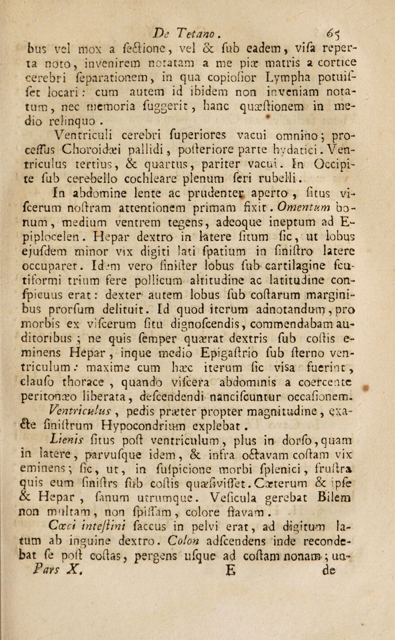 bus vel mox a fe£lione, vel & fub eadem, vifa reper¬ ta noto, invenirem notatam a me piat matris a cortice cerebri feparationem, in qua copiofior Lympha potuii- fet locari: cum autem id ibidem non inveniam nota¬ tum, nec memoria fuggerit, hanc qua?Hionem in me¬ dio relinquo . Ventriculi cerebri fuperiores vacui omnino; pro- ceffus Choroidee! pallidi, potleriore parte hydatici .Ven¬ triculus tertius, & quartus, pariter vacui. In Occipi¬ te fub cerebello cochleare plenum feri rubelli. In abdomine lente ac prudenter aperta, litus vi- fcerum no (iram attentionem primam fixit. Omentum bo¬ num, medium ventrem tegens, adeoque ineptum ad E- piplocelen. Hepar dextra in latere litum lic, ut lobus ejufdem minor vix digiti lati fpatium in finillro latere occuparet. Idem vero liniiler lobus lub cartilagine fcu- tiformi trium fere pollicum altitudine ac latitudine con- fpicuus erat: dexter- autem lobus fub collarum margini¬ bus prorfum delituit. Id quod iterum aanotandum, pro morbis ex vifcerum litu dignofeendis, commendabam au¬ ditoribus ; ne quis femper quaerat dextris fub collis e- minens Hepar , inque medio Epigaflrio fub Hemo ven¬ triculum .* maxime cum haec iterum fic visa fuerint, claufo thorace , quando vifcera abdominis a coercente peritonaeo liberata, defeendendi nancifcuntur occalionem. Ventriculus', pedis praeter propter magnitudine , qxa- &e lini (Irum Hypocondrinm explebat. Lienis litus poli ventriculum, plus in dorfo,quam in latere, parvufque idem, & infra oftavam collam vix eminens; Oc, ut, in fulpicione morbi fplenici, frullra quis eum fmiHrs fub collis quafiviflet. Carterum & ipfe & Hepar, fanum utrumque. Veficula gerebat Bilera non multam, non fpilfam, colore flavam. Cocci intejhni faccus in pelvi erat, ad digitum la¬ tum ab inguine dextro. Colon adfcendens inde reconde¬ bat fe poli collas, pergens ufque ad collam nonam-; ua~ Pars Xt E de