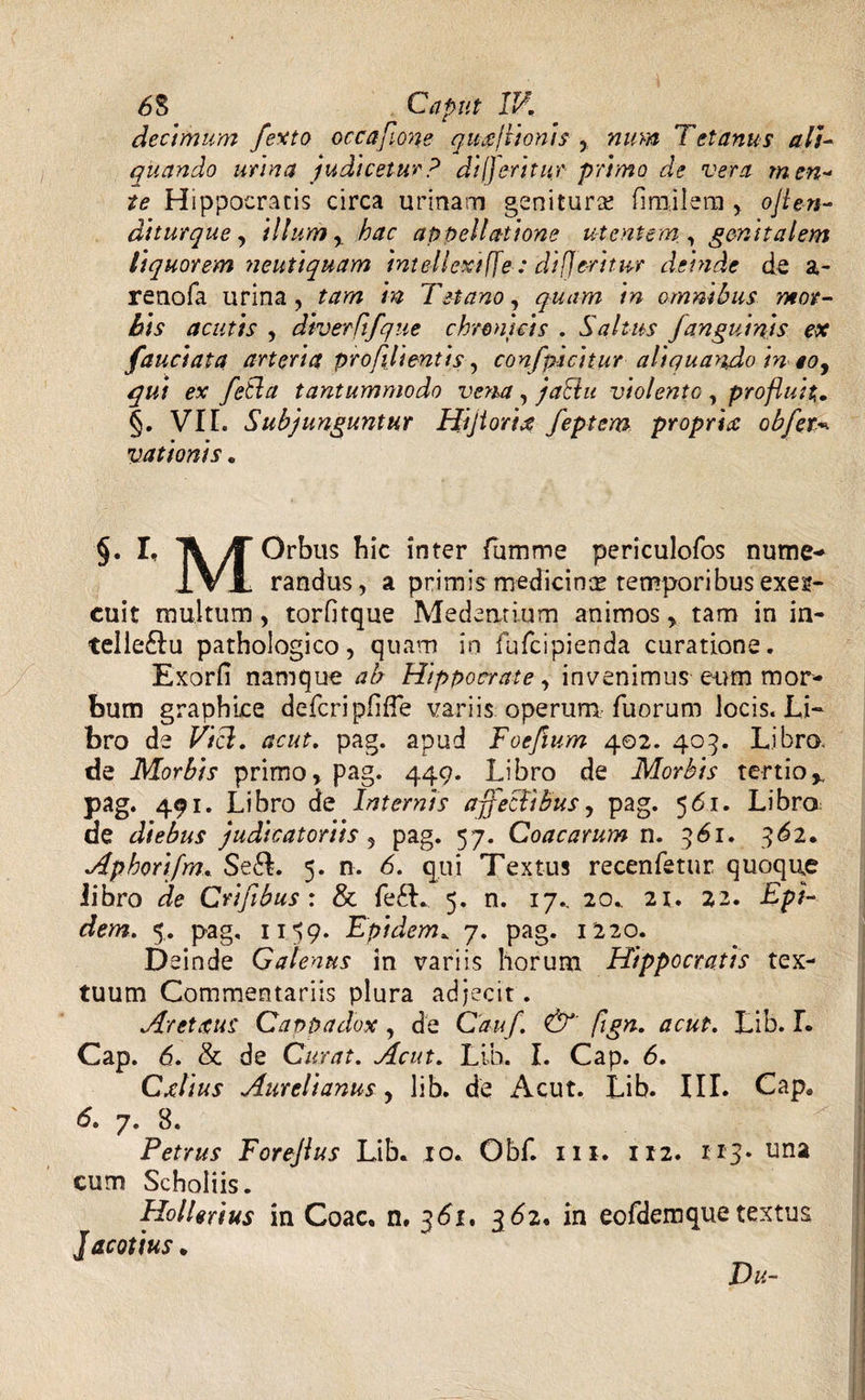 decimum fexto occa fume quxjtionis , Tetanus ali¬ quando urina judicetur? diljeritur primo de vera men¬ te Hippocratis circa urinam genitur# fi mi I era , ojlen- diturque, illum, appellatione utentem, genitalem liquorem neutiquam intellexi ffe : difje-ritur deinde de a- renofa urina, tam in Tetano, quam in omnibus mor¬ bis acutis , diverftfque chronicis . Saltus janguinis ex fauciata arteria pr ofili enti s, confpicitur aliquando in eo, qui ex fetla tantummodo vena , jadlu violento , profluit. §. VII. Subjunguntur Hijtorire feptem propriat obfet* vationis. §. I, jf Orbus hic inter fumme periculofos nume- IVx randus, a primis medicinas temporibus exeg- cuit multum, torfitque Medeatium animos , tam in in- telleftu pathologico, quam in fufcipienda curatione. Exorfi namque ab Hippocrate, invenimus e-um mor¬ bum graphice defcripfifTe variis operum fuorum locis. Li¬ bro de Vici. acut. pag. apud Foefium 402. 405. Libro, de Morbis primo, pag. 449. Libro de Morbis tertio% pag. 491. Libro de Internis affectibus, pag. 561. Libro de diebus judicatoriis , pag. 57. Coae arum n. 361. 362. Aphorifm. Se&. 5. n. 6. qui Textus recenfetur quoque libro de Crifibus : & fe£L 5. n. 17., 20. 2t. 22. Ept- dem. 5. pag, 1159. Epidem. 7. pag. 1220. Deinde Galenus in variis horum Hippocratis tex¬ tuum Commentariis plura adjecit. Aret rus Cappadox, de Cauf. &' fign. acut. Lib. L Cap. 6. & de Curat. Acut. Lib. I. Cap. 6. Cxlius Aurelianus, lib. de Acut. Lib. III. Cape 6. 7. 8. Petrus Forejlus Lib. 10. Obf. m. 112. 113* una cum Schoiiis. HolUrius in Coae, n, 361. 362, in eofdemquetextus Jacotius. Du-