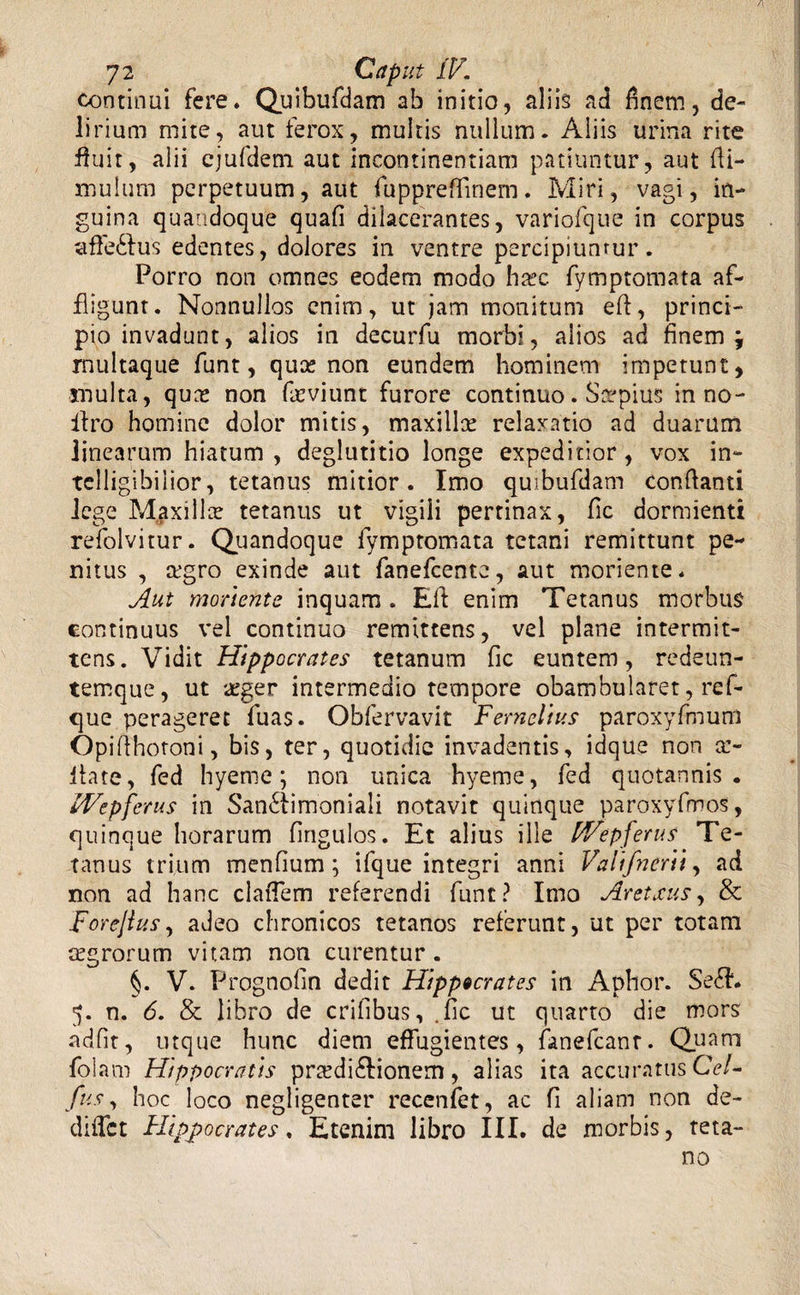 continui fere» Quibufdam ab initio, aliis ad finem, de¬ lirium mite, aut ferox, multis nullum. Aliis urina rite fluit, alii ejufdem aut incontinentiam patiuntur, aut (li¬ mulum perpetuum, aut fuppreflinem. Miri, vagi, in¬ guina quandoque quafi dilacerantes, variofque in corpus affeCtus edentes, dolores in ventre percipiuntur. Porro non omnes eodem modo ha?c. fymptomata af¬ fligunt. Nonnullos enim, ut jam monitum eft, princi¬ pio invadunt, alios in decurfu morbi, alios ad finem j rnultaque funt, quee non eundem hominem impetunt, inulta, qure non frviunt furore continuo. Saepius in no- ilro homine dolor mitis, maxillae relaxatio ad duarum linearum hiatum , deglutitio longe expeditior , vox in- telligibilior, tetanus mitior. Imo quibufdam conflanti lege Maxilla? tetanus ut vigili pertinax, fic dormienti refolvitur. Quandoque fymptomata tetani remittunt pe¬ nitus , a?gro exinde aut fanefeente, aut moriente. Aut monente inquam . Eft enim Tetanus morbus continuus vel continuo remittens, vel plane intermit¬ tens. Vidit Hippocrates tetanum fic euntem, redeun- temque, ut a^ger intermedio tempore obambularet, ref- que perageret fuas. Obfervavit FerneVtus paroxyfmum Opiflhotoni, bis, ter, quotidie invadentis, idque non ce¬ lla te, fed hyeme; non unica hyeme, fed quotannis. IVepfcrus in Sanctimoniali notavit quinque paroxyfmos, quinque horarum fingulos. Et alius ille FFepferus Te¬ tanus trium menfium; ifque integri anni Falifnertt, ad non ad hanc claiTem referendi funt? Imo Aretxus, &amp; Forejtus, adeo chronicos tetanos referunt, ut per totam mgrorum vitam non curentur. V. Prognofin dedit Hippocrates in Aphor. SeCL 5. n. 6. &amp; libro de erilibus, .fic ut quarto die mors adfit, utque hunc diem effugientes, fanefcanr. Quam folam Hippocratis prcedi&amp;ionem, alias ita accuratus Gei- fus, hoc loco negligenter recenfet, ac fi aliam non de- didet Hippocrates, Etenim libro III. de morbis, teta¬ no