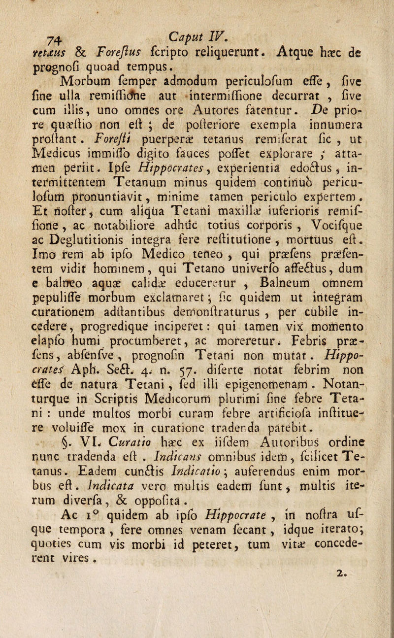 ntxus & Forejius fcripto reliquerunt. Atque hxc de prognofi quoad tempus. Morbum femper admodum pericubfum effe, five fme ulla remiflidhe aut intermilfione decurrat , five cum illis, uno omnes ore Autores fatentur. De prio¬ re quadtio non eft ; de pofteriore exempla innumera profiant. Forejti puerperas tetanus remiferat fic , ut Medicus immifio digito fauces poflet explorare ; atta¬ men periit. Ipfe Hippocrates, experientia edo£fus , in¬ termittentem Tetanum minus quidem contiriub pericu- lofum pronuntiavit, minime tamen periculo expertem. Et noller ^ cum aliqtia Tetani maxilla? iuferioris remif- fione , ac notabiliore adhuc totius corporis , Vocifque ac Deglutitionis integra fere reftitutiotte , mortuus eft. Imo rem ab ipfo Medico teneo , qui praefens praefen- tem vidit hominem, qui Tetano univerfo affeftus, dum e balneo aquae calida? educeretur , Balneum omnem pepulifle morbum exclamaret; fic quidem ut integram curationem adllantibus demonftraturus , per cubile in¬ cedere, progredique inciperet: qui tamen vix momento elapfo humi procumberet, ac moreretur a Febris prae¬ iens, abfenfve, prognofin Tetani non mutat. Hippo¬ crates' Aph. Se£h 4. n. 57. dilerte notat febrim non fcffe de natura Tetani, led illi epigenomenam . Notan- turque irt Scriptis Medicorum plurimi fine febre Teta¬ ni : unde multos morbi curam febre artificiofa inftitue- re voluifle mox in curatione tradenda patebit. §. VL Curatio haec ex iifdem Autoribus ordine nunc tradenda eft . Indicans omnibus ideiti, fcilicet Te¬ tanus. Eadem cun£fis Indicatio; auferendus enim mor¬ bus eft. Indicata vero multis eadem funt * multis ite¬ rum diverfa, & oppofita . Ac i° quidem ab i pio Hippocrate , in noftra ul- que tempora , fere omnes venam fecant, idque iterato; quoties cum vis morbi id peteret, tum vita? concede¬ rent vires . 2.