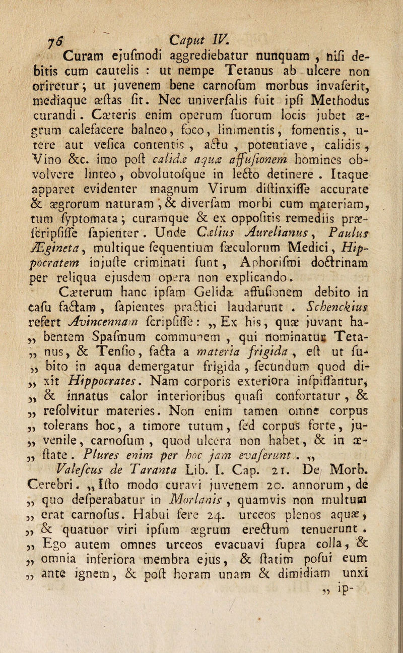 Curam ejufmodi aggrediebatur nunquam , nifi de¬ bitis cum cautelis : ut nempe Tetanus ab ulcere non oriretur; ut juvenem bene carnofum morbus invaferit, mediaque a^ftas fit. Nec univerfalis fuit ipfi Methodus curandi. Caneris enim operum fuorum locis jubet a?- grum calefacere balneo, foco, linimentis, fomentis, li¬ te re aut vefica contentis, a£tu , potentiave, calidis, Vino &c. imo poft calida; aquz affufionem homines ob¬ volvere linteo, obvolutofque in le£lo detinere . Itaque apparet evidenter magnum Virum difiinxifle accurate & agrorum naturam diverlam morbi cum rr\ateriam, tum fyptomata; curamque & ex oppofitis remediis pras- fcripfifie fapienter. Unde Grdius Aurelianus, Paulus JEgineta, multique fequentium foculorum Medici, Hip¬ pocratem injufie criminati funt, Anhorifmi do&rinam per reliqua ejusdem opera non explicando. Canerum hanc ipfam Gelida affufionem debito in cafu fa6tam , fapientes pra£lici laudarunt . Scbetickius refert Avincennam feri p fi fi e: ,, Ex his, qua juvant ha- „ bentem Spaumum communem , qui nominatur Teta- „ nus, & Tenfio, fa£Ia a materia frigida , efi ut fu- „ bito in aqua demergatur frigida , fecundum quod di- „ xit Hippocrates. Nam corporis exteriora infpifiantur, 3> & innatus calor interioribus quafi confortatur , & ,, refolvitur materies. Non enim tamen omne corpus „ tolerans hoc, a timore tutum, fed corpus forte, ju- „ venile, carnofum, quod ulcera non habet, & in a> ,, ftate . Plures enim per hoc jam evaferunt . „ Valefcus de Taranta Lib. I. Cap. 21. De, Morb. Cerebri. „ Ifio modo curavi juvenem 20. annorum, de „ quo defperabatur in Marianis , quamvis non multum „ erat carnofus. Habui fere 24. urceos plenos aqua?, „ & quatuor viri ipfum agrum ere£fum tenuerunt * „ Ego autem omnes urceos evacuavi fupra colla, & „ omnia inferiora membra ejus, & fiatitn pofui eum „ ante ignem, & pofi horam unam & dimidiam unxi ?> ip-