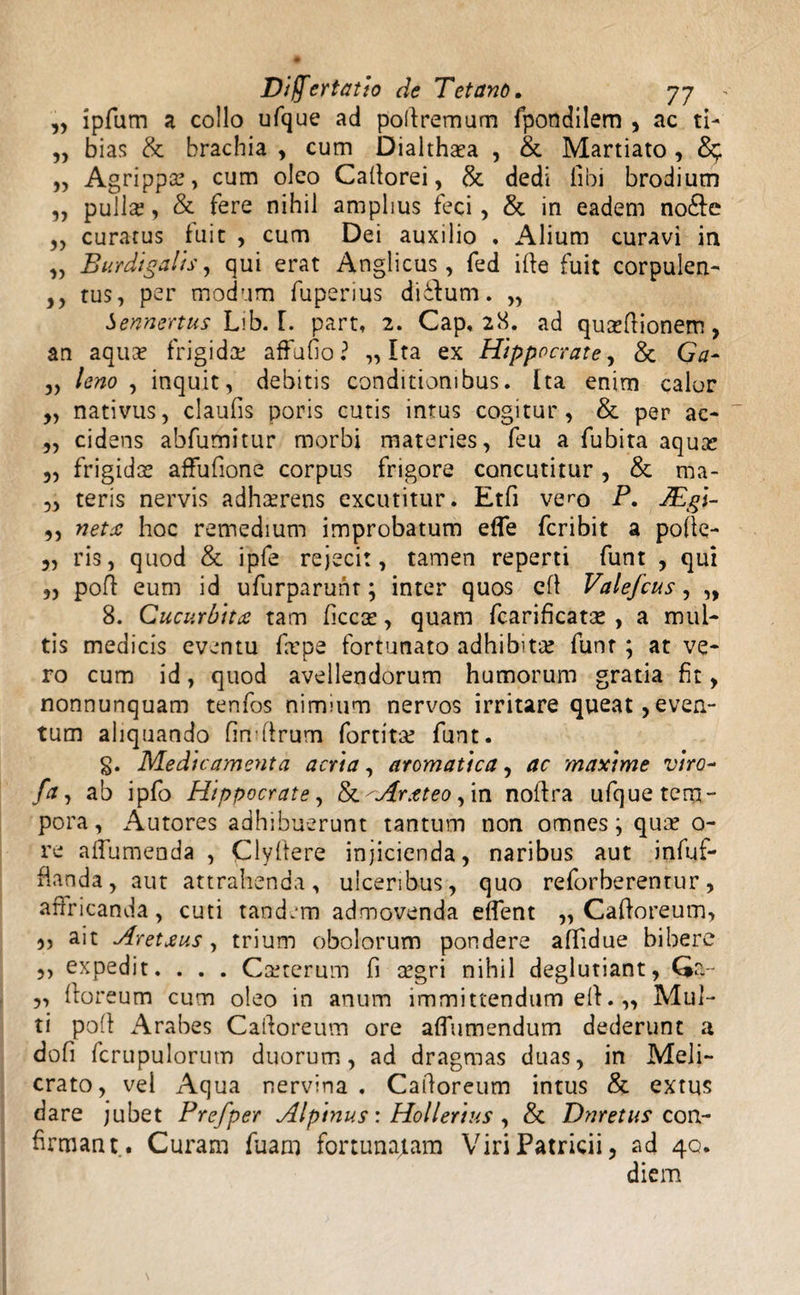 „ ipfum a collo ufque ad poftremum fpondilem , ac ti- ,, bias & brachia , cum Dialthasa , &. Martiato , „ Agrippa?, cum oleo Cafforei, & dedi libi brodium ,, pulla?, & fere nihil amplius feci, & in eadem no&e ,, curatus fuit , cum Dei auxilio . Alium curavi in „ Burdigalls, qui erat Anglicus, fed ifte fuit corpulen- ,, tus, per modum fupenus diilum. „ Sennertus Lib. F. part, 2. Cap, 28. ad quxffionem, an aquae frigida? affufio? ,, Ita ex Hippocrate, & Ga- 3, leno , inquit, debitis conditionibus. Ita enim calor 3, nativus, claufis poris cutis intus cogitur, & per ac- „ cidens abfumitur morbi materies, feu a fubita aqua? „ frigidas affufione corpus frigore concutitur, & ma- 3, teris nervis adhaerens excutitur. Etfi vem P. JEgl- ,, neta hoc remedium improbatum effe fcribit a pofte- 3, ris, quod & ipfe rejecit, tamen reperti funt , qui 3, poli: eum id ufurparunt; inter quos efl Valefcus, „ 8. Cucurbita tam ficcas, quam fcarificatas , a mul¬ tis medicis eventu fame fortunato adhibita? funt ; at ve¬ ro cum id, quod avellendorum humorum gratia fit, nonnunquam tenfos nimium nervos irritare queat,even¬ tum aliquando fimffrum fortita? funt. §. Medicamenta acria, aromatica, ac maxime vira~ fa, ab ipfo Hippocrate, &'Arateo, in noffra ufque tem¬ pora, Autores adhibuerunt tantum non omnes; qua? o- re affumenda , Clyfiere injicienda, naribus aut infuf- Handa, aut attrahenda, ulceribus, quo reforberentur, affricanda, cuti tand.m admovenda eflent „ Cafforeum, „ ait Aretaus, trium obolorum pondere affidue bibere ,, expedit. . . . Ca?terum fi a?gri nihil deglutiant, Qa~ 5, ftoreum cum oleo in anum immittendum eff. „ Mul¬ ti poli Arabes Cafforeum ore afTumendum dederunt a dofi fcrupulorum duorum, ad dragmas duas, in Meli¬ crato, vel Aqua nervina. Cafforeum intus & extus dare jubet Prefper Alpinus: Hollerius , & Dnretus con¬ firmant. Curam fuam fortunabam Viri Patricii, ad 40. diem