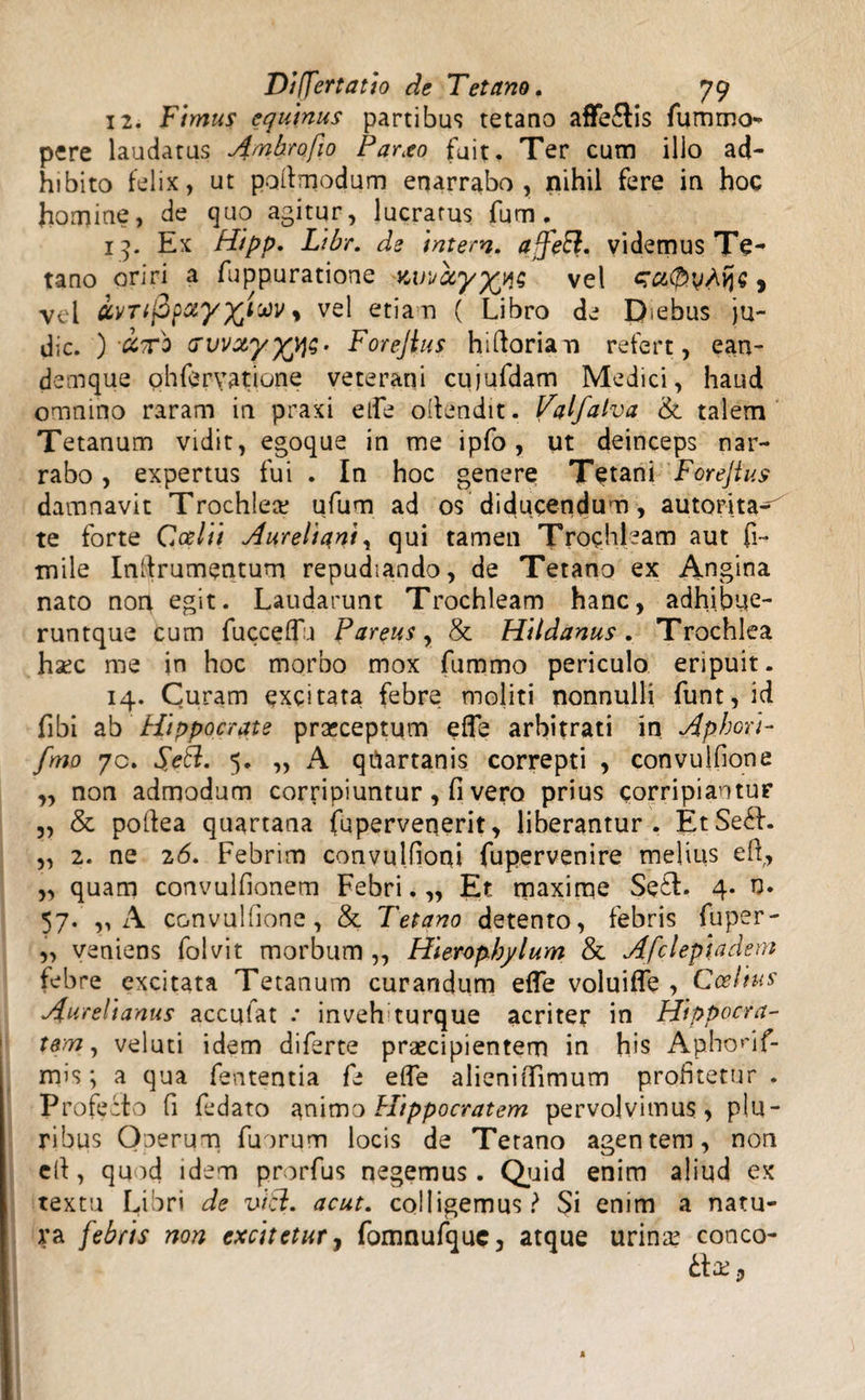 12. Fimus equinus partibus tetano affe£tis fummo- pere laudatus Ambrofio Parxo fuit. Ter cum illo ad¬ hibito felix, ut poltmodum enarrabo, nihil fere in hoc homine, de quo agitur, lucratus fum . 13. Ex Hipp. Libr. ds intern. affeEl. videmus Te¬ tano oriri a fuppuratione Kvi/ay^njg vel zafiyAije, vel ivTifipxy^im, vel etiam ( Libro de D<ebus ju- dic. ) ccxo Gvvzyyvis- Forejlus hiftoriam refert, ean- demque ohfervatiune veterani cujufdam Medici, haud omnino raram in praxi etfe offendit. Palfalva &. talem Tetanum vidit, egoque in me ipfo, ut deinceps nar¬ rabo , expertus fui . In hoc genere Tetani Forejtus damnavit Trochlea? ufum ad os diducendum, autorita^ te forte Coei ii Aureliani, qui tamen Trochleam aut (i- mile Indrumentum repudiando, de Tetano ex Angina nato non egit. Laudarunt Trochleam hanc, adhibue- runtque cum fucceflu Parens, & Hildanus. Trochlea haec me in hoc morbo mox fummo periculo eripuit. 14. Curam excitata febre moliti nonnulli funt, id fibi ab Hippocrate praeceptum effe arbitrati in Apbori- fmo 70. $c6l. 5. „ A qtiartanis correpti , convulfione „ non admodum corripiuntur, fi vero prius corripiantur „ & poftea quartana fupervenerit, liberantur. EtSe£L „ 2. ne 26. Febrim convulfioni fupervenire melius efi, „ quam convulfionem Febri. „ Et maxime Se£L 4. n. 57. ,, A convulfione, & Tetano detento, febris fuper- „ veniens folvit morbum ,, Hieropbylum & Afclepiadern febre excitata Tetanum curandum efle voluiffe , Ccelius Aurelianus accufat .* invehturque acriter in Hippocra¬ tem, veluti idem diferte praecipientem in h>s Aphonf- mis; a qua fententia fe ede alieniflimum profitetur . Profecto fi fedato animo Hippocratem pervolvimus, plu¬ ribus Onerum fuorum locis de Tetano agentem, non eit, quod idem prorfus negemus. Quid enim aliud ex textu Libri de vici. acut. colligemus? $i enim a natu¬ ra febris non excitetur, fomnufquc, atque urina? conco-