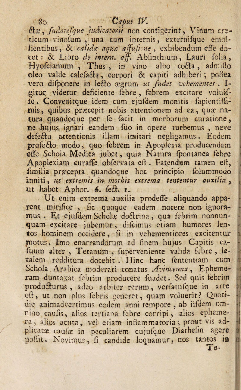 I 8o Caput IV. dta, fuclorefque judicatorii non contigerint, Vinum cre¬ ticum vi no fu ni , una cum internis , externifque emol¬ lientibus, & calidat aqua ajfuft nt, exhibendum efTe do¬ cet: & Libro de intern. aff. Abfinthrarn, Lauri folia, Hyofciamum , Thus , in vino albo co&a, admifto oleo valde calefadia, corpori & capiti adhiberi; poftea vero difponere in le£io aegrum ut /udet vehementer. I- gitur videtur deficiente febre , febrem excitare voluif- fe * Conveni eque idem cum ejufdem monitis fapientifli- mis, quibus ptxecepit nobis attentionem ad ea, qum na¬ tura quandoque per fe facit in morborum curatione, ne hujus, ignari eandem fuo in opere turbemus , neve defe£lu attentionis illam imitari negligamus. Eodem profero modo, quo febrem in Apoplexia producendam effe Schoia Medica jubet, quia Natura fpontanea febre Apoplexiam euratfe obfervata eft. Fatendum tamen eft, fimiiia prascepta quandoque hoc principio folummodo inniti, u$ extremis in morbis extrema tententur auxili&, ut habet Aphor. 6. fe£h i. Ut enim extrema auxilia prodefle aliquando appa¬ rent mirifice , fic quoque eadem nocere non ignora¬ mus. Et ejufdem Scholae do£irina, qua febrim nonnun- quam excitare jubemur, difeimus etiam humores len¬ tos hominem occidere, fi in vehememiores excitentur motus. Imo enarrandorum ad finem hujus Capitis ca- fuum alter , Tetanum , fuperveniente valida febre , Le¬ talem redditura docebit . Hinc hanc fentent-iam cum Schola Arabica moderari conatus Avincenna, Epheme- ram duntaxat febrim producere fuadet. Sed quis febrim produ&urus , adeo arbiter rerum, verfatufque i-n arte eft, ut non plus febris generet , quam voluerit? Quoti¬ die animadvertimus eodem anni tempore , ab iifdem om¬ nino caufis, alios tertiana febre corripi, alios epheme- ra, alios acuta, vel etiam inflammatoria; prout vis ad- plicatae caufln in peculiarem cujufque Diathefln agere poliit. Novimus, fi candide loquamur, nos tantos ia Te- ;i i $