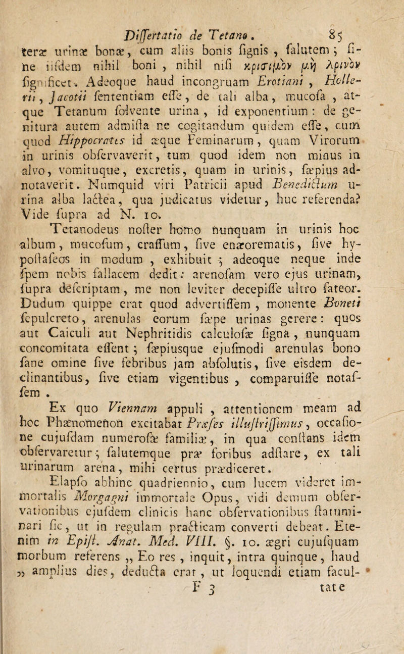 terar urinae bonae, cum aliis bonis fignis , falutem j fi¬ ne iifdem nihil boni , nihil nifi xpicnjBoy fB] Aptvo» fignificet* Adeoque haud incongruam Erotiani , Holle¬ rith Jacotii fententiam ede, de tali alba, mucofa , at¬ que Tetanum folvente urina , id exponentium : de ge¬ nitura autem admida ne cogitandum quidem effe, cum quod Hippocrates id seque Feminarum, quam Virorum in urinis obfervaverit, tum quod idem non minus in alvo, vomituque, excretis, quam in urinis, fa’piu9 ad- notaverit. Numquid viri Patricii apud Bencdiftam li¬ rina alba ladfea, qua judicatus videtur, huc referenda? Vide fupra ad N. 10» Tetanodeus noder homo nunquam in urinis hoc album, mucofum, crafTum, five enarorematis, five hy- podafeos in modum , exhibuit *, adeoque neque inde fpem nobis fallacem dedit: arenofam vero ejus urinam, fupra cte feri p tam, me non leviter decepiffe ultro fateor. Dud um quippe erat quod advertiflem , monente Boneti fepulcreto, arenulas eorum firpe urinas gerere: quos aut Caiculi aut Nephritidis calculofe figna , nunquam concomitata eflent ; fepiusque ejufmodi arenulas bono fane omine five febribus jam abfolutis, five eisdem de¬ clinantibus, five etiam vigentibus , comparuide notaf- fem . Ex quo Viennam appuli , attentionem meam ad hoc Phaenomenon excitabat Prxfes iliujiriffmus, oecafio- ne cujufdam numerofk familiae, in qua condans idem obfervaretur; falutemque pra* foribus addare, ex tali urinarum arena, mihi certus piwdlceret» Elapfo abhinc quadriennio, cum lucem videret im¬ mortalis Morgagni immortale Opus, vidi demum obfer- vationibus ejufdem clinicis hanc obfervationibus datumi- nari fic, ut in regulam praeficam converti debeat. Ete¬ nim in Epiji. Anat. Med, VIII. §. io. £gri cujufquam morbum referens „ Eo res , inquit, intra quinque, haud amplius dies, dedu&amp;a erat, ut loquendi etiam facul- * F 3 tat e 3)