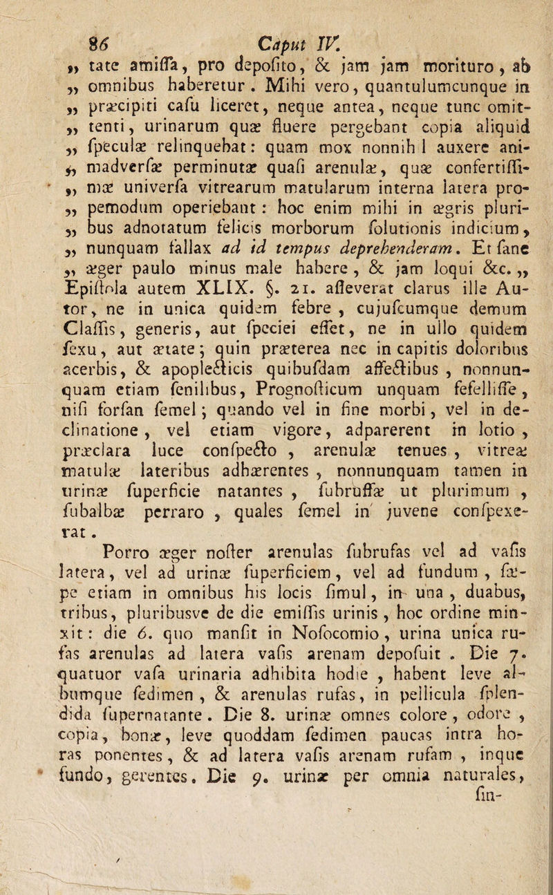 9» tate amifla, pro depofito, & jam jam morituro, ab „ omnibus haberetur. Mihi vero, quantulumcunque in ,, prsecipiti cafu liceret, neque antea, neque tunc omit- „ tenti, urinarum qua: fluere pergebant copia aliquid „ fpeculae relinquebat: quam mox nonnih 1 auxere ani- madverfle perminuta? quafi arenula:, quae confertifli- „ mae univerfa vitrearum matularum interna latera pro- ,, pemodum operiebant: hoc enim mihi in a:gris pluri- „ bus adnotatum felicis morborum folutionis indicium, „ nunquam fallax ad id tempus deprehenderam. Et fane 5, aeger paulo minus male habere , & jam loqui &c. „ Epiflola autem XLIX. §. 21. alleverat clarus ille Au- tor, ne in unica quidem febre , cujufcumque demum Claflis, generis, aut fpcciei effet, ne in ullo quidem fcxu, aut aetate; quin praeterea nec in capitis doloribus acerbis, & apople£ticis quibufdam affe&ibus , nonnun¬ quam etiam fenilibus, Prognoflicum unquam fefelli fle , nifi forfan femel \ quando vel in fine morbi, vel in de¬ clinatione , vel etiam vigore, adparerent rn lotio, praeclara luce confpe&o , arenula: tenues , vitrea: matula: lateribus adherentes , nonnunquam tamen in urin^ fuperficie natantes , fuhrbflk ut plurimum , fubalbas perraro , quales femel in juvene confpexe- vat. Porro ceger nofler arenulas fubrufas vel ad vafis latera, vel ad urinae fuperfkiem, vel ad fundum, f&‘- pe etiam in omnibus his locis flmul, io una, duabus, tribus, pluribusve de die emiflfis urinis , hoc ordine min¬ xit: die 6. quo manfit in Nofocomio, urina unica ru¬ fas arenulas ad latera vafis arenam depofuit . Die 7. quatuor vafa urinaria adhibita hodie , habent leve al¬ bumque fedimen , & arenulas rufas, in pellicula fplen- dida fupernatante. Die 8. urina: omnes colore, odore , copia, bomr, leve quoddam fedimen paucas intra ho¬ ras ponentes, & ad latera vafis arenam rufam , inque fundo, gerentes. Die 9. urinae per omnia naturales,