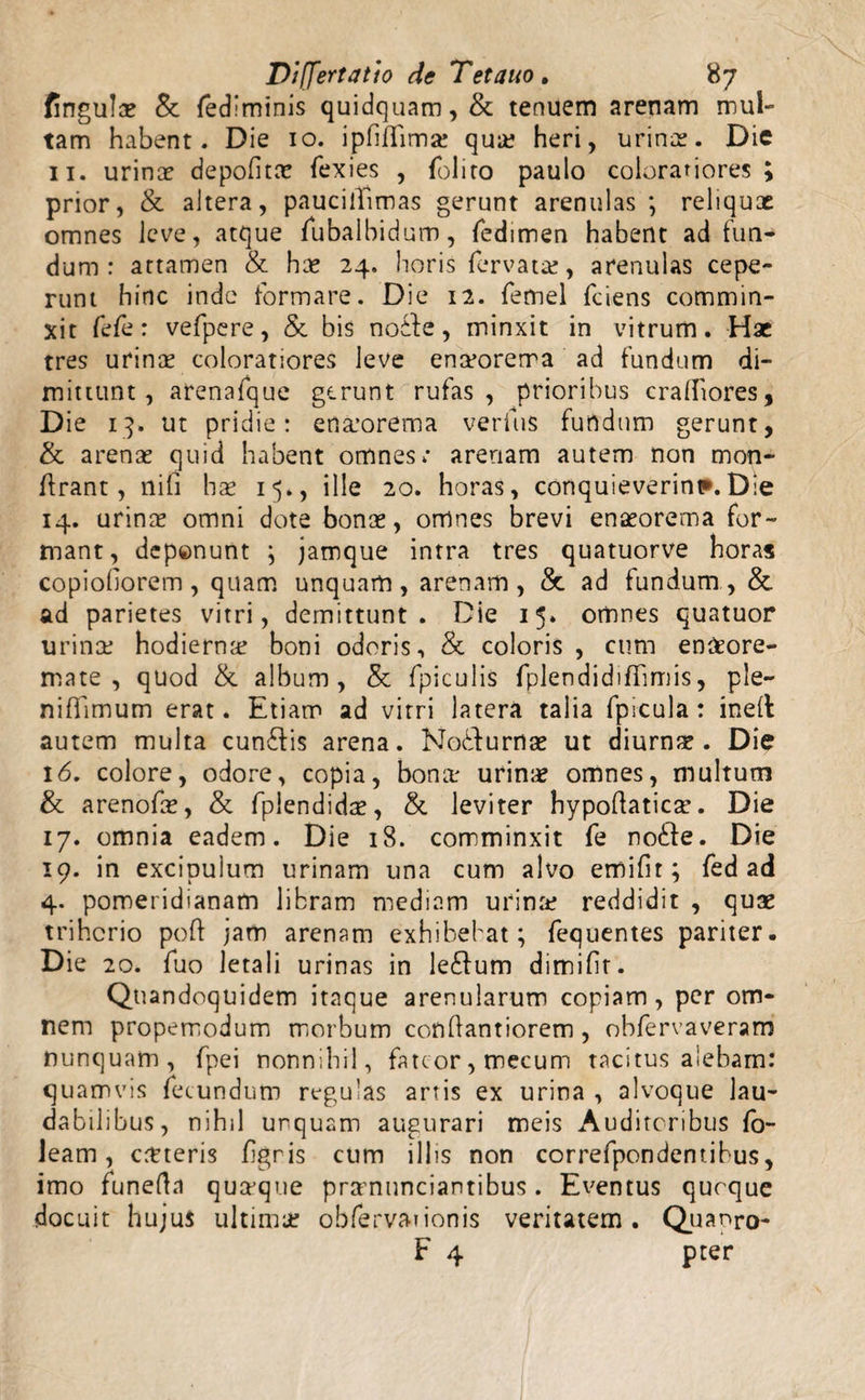 fingulac &amp;: fedlminis quidquam, &amp; tenuem arenam mul¬ tam habent. Die 10. ipfifTima? qua? heri, urinas. Die 11. urinas depolitae fexies , (blito paulo colorariores ; prior, &amp; altera, paucillimas gerunt arenulas ; reliqux omnes leve, atque fubalbidum, fedimen habent ad fun¬ dum: attamen &amp; has 24. horis (ervatae, arenulas cepe¬ runt hinc inde formare. Die 12. femel fciens commin¬ xit fefe: vefpere, &amp; bis nodfe, minxit in vitrum. Hac tres urinas coloratiores leve emrorerra ad fundum di¬ mittunt, arenafque gerunt rufas, prioribus cralhores, D ie 13. ut pridie: enasorema verius fufidum gerunt, &amp; arenae quid habent omnes; arenam autem non mon- ftrant, nifi hae 15., ille 20. horas, conquieverint. Die 14. urinae omni dote bonae, omnes brevi enseorema for¬ mant, deponunt ; jamque intra tres quatuorve horas copiohorem, quam unquam, arenam, &amp; ad fundum, &amp; ad parietes vitri, demittunt. Die 15. omnes quatuor urina? hodierna? boni odoris, &amp; coloris, cum enaeore- mate , quod &amp; album, &amp; fpiculis fplendidiflimis, ple- niffimum erat. Etiam ad vitri latera talia fpicula: inelt autem multa cun£lis arena. Nobfurnae ut diurnae. Die 16. colore, odore, copia, bona* urinae omnes, multum &amp; arenofae, &amp; fplendidae, &amp; leviter hypoflatica. Die 17. omnia eadem. Die 18. comminxit fe no6fe. Die 19. in excipulum urinam una cum alvo effiifir; fed ad 4. pomeridianam libram mediam urina? reddidit , quae trihorio poft jam arenam exhibebat; fequentes pariter. Die 20. fuo letali urinas in le£fum dimifit. Quandoquidem itaque arenularum copiam, per om¬ nem propemodum morbum conQantiorem, obfervaveram nunquam, fpei nonnihil, fateor, mecum tacitus aiebam: quamvis fecundum regulas artis ex urina , alvoque lau¬ dabilibus, nihil unquam augurari meis Auditoribus fo- leam, crtteris (igris cum illis non correfpondentihus, imo funefta quaque pramunciantibus. Eventus quoque docuit hujus ultima? obfervaiionis veritatem. Quapro-