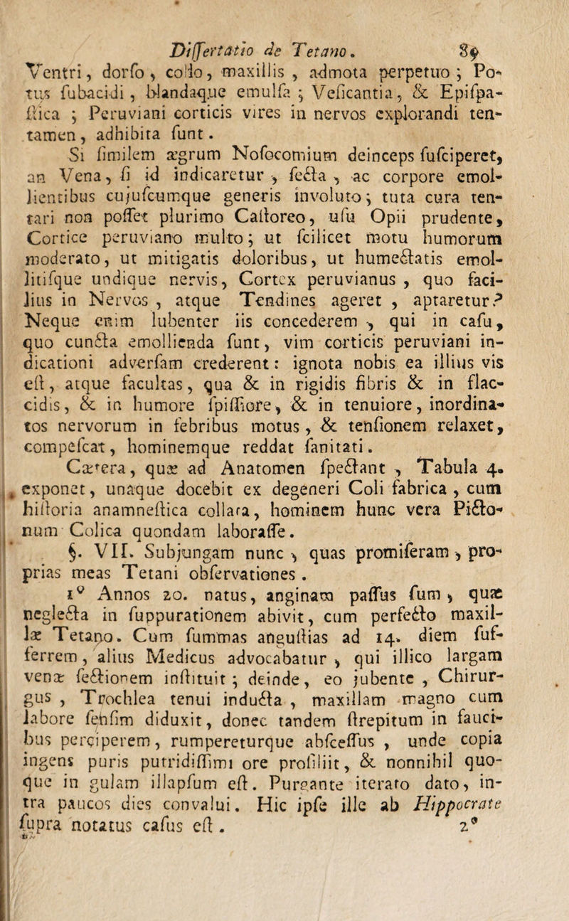 Ventri, dorfo , co'io, maxillis , admota perpetuo; Po¬ tus fubacidi, b-landaque ernulfa ; Veficantia, & Epifpa- frica ; Peru vi ani corticis vires in nervos explorandi ten¬ tamen, adhibita furit. Si limilem argrum Nofocomium deinceps fufeiperet, an Vena, ii id indicaretur , fe£la , ac corpore emol¬ lientibus cujufcumque generis involuto; tuta cura ten- tari non poflet plurimo Calforeo, ufu Opii prudente, Cortice peruviarro multo; ut fcilicet motu humorum moderato, ut mitigatis doloribus, ut hume&atis emol- litifque undique nervis, Cortex peruvianus , quo faci¬ lius in Nervos , atque Tendines ageret , aptaretur? Neque enim lubenter iis concederem qui in cafu, quo cun£la emollienda funt, vim corticis peruviani in¬ dicationi adverfam crederent: ignota nobis ea illius vis ell, atque facultas, qua & in rigidis fibris & in flac¬ cidis, & in humore lpiffiore, & in tenuiore, inordina¬ tos nervorum in febribus motus, & tenfionem relaxet, compefcat, hominemque reddat fanitati. Camera, qua? ad Anatomen fpe£Iant , Tabula 4. exponet, unaque docebit ex degeneri Coli fabrica, cum hiiforia anamneilica collara, hominem hunc vera Pifto- num Colica quondam laboraffe. §. VI!. Subjungam nunc -, quas promiferam , pro¬ prias meas Tetani obfervationes . Annos 20. natus, anginam paflus fum , quae negle&a in fuppurationem abivit, cum perfe&fo maxil¬ la Tetano. Cum fummas anguilias ad 14. diem fuf- ferrem, alius Medicus advocabatur , qui illico largam venar fe&ionem infli tui t ; deinde, eo jubente, Chirur¬ gus , Trochlea tenui indubia , maxillam magno cum labore feftfim diduxit, donec tandem flrepitum in lauct- bus perciperem, rumpereturque abfceflus , unde copia ingens puris purridifhmi ore proliliit, &. nonnihil quo¬ que in gulam illapfum eft. Purrante iteraro dato, in¬ tra paucos dies convalui. Hic ipfe ille ab Hippocrate Cupra notatus cafus eft . 29 tf /v