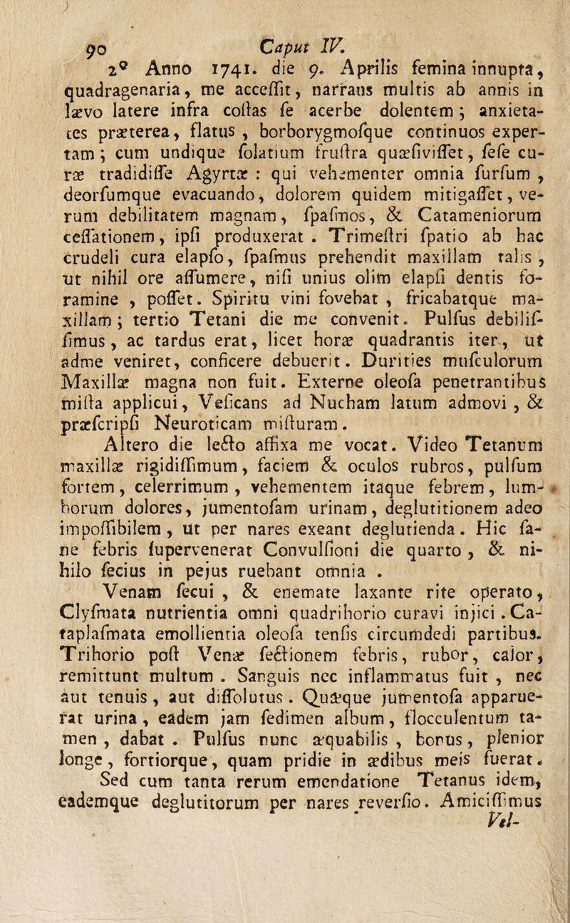 2° Anno 1741. die 9. Aprilis femina innupta, quadragenaria, me accedit, narrans multis ab annis in Ixvo latere infra codas fe acerbe dolentem ; anxieta¬ tes praeterea, flatus , borborygmofque continuos exper¬ tam ; cum undique folatium fruftra quaffiviflet, fefe cu¬ ras tradidifle Agyrtar : qui vehementer omnia furfum , deorfumque evacuando, dolorem quidem mitigaflet, ve¬ rum debilitatem magnam, fpafmos, & Catameniorum cellationem, ipfi produxerat. Trimedri fpatio ab hac crudeli cura elapfo, fpafmus prehendit maxillam talis, ut nihil ore adumere, nifi unius olim elapll dentis fo¬ ramine , poflet. Spiritu vini fovebat , fricabatque ma¬ xillam ; tertio Tetani die me convenit. Pulfus debilif- fimus, ac tardus erat, licet hora? quadrantis iter, ut adme veniret, conficere debuerit. Durities mufculorum Maxilla? magna non fuit. Externe oleofa penetrantibus tnida applicui, Veficans ad Nucham latum admovi, & prarfcripfi Neuroticam miduram. Altero die le&o affixa me vocat. Video Tetanum maxilla rigidiffimum, faciem & oculos rubros, pulfum fortem, celerrimum , vehementem itaque febrem, lum¬ borum dolores, jumentofam urinam, deglutitionem adeo impoffibilem , ut per nares exeant deglutienda. Hic fa¬ ri e febris fupervenerat Convulfioni die quarto , & ni¬ hilo fecius in pe jus ruebant omnia . Venam fecui , & enemate laxante rite operato, Clyfmata nutrientia omni quadrihorio curavi injici. Ca- taplafmata emollientia oleofa tends circumdedi partibus. Trihorio pod Vena? fe&ionem febris, rubor, calor, remittunt multum . Sanguis nec inflammatus fuit , nec aut tenuis , aut diffolutus. Quaque jumentofa apparue¬ rat urina , eadem jam fedimen album, flocculentum ta¬ men , dabat . Pulfus nunc mquabilis , bonus, plenior longe, fortiorque, quam pridie in sedibus meis fuerat* Sed cum tanta rerum emendatione Tetanus idem, eademque deglutitorum per nares reverdo. Amiciffimus Vtl-