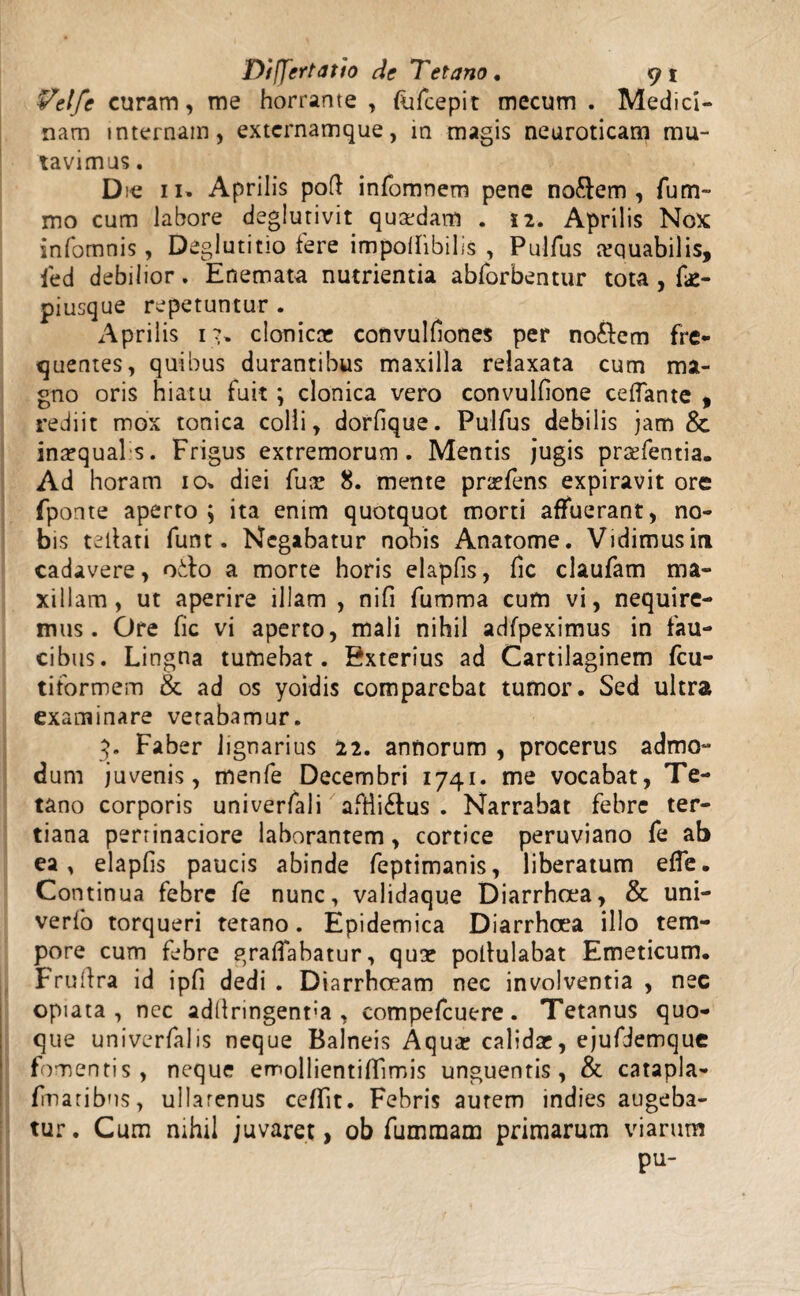 Velfc curam, me horrante , fafcepit mecum . Medici¬ nam internam, extcrnamque, in magis neuroticam mu¬ tavimus . Die ii» Aprilis poft infomnem pene nodem, fum- mo cum labore deglutivit quadam . 12. Aprilis Nox infomnis, Deglutitio fere impolfibilis , Pulfus atquabilis, ied debilior. Enemata nutrientia abforbentur tota , fae- piusque repetuntur . Aprilis 1?» clonica? convulfiones per nodem fre¬ quentes, quibus durantibus maxilla relaxata cum ma¬ gno oris hiatu fuit ; clonica vero convulfione ceflante , rediit mox tonica colli, dorfique. Pulfus debilis jam & inaequalis. Frigus extremorum. Mentis jugis pratentia. Ad horam 10» diei fus: 8. mente prarfens expiravit ore fponte aperto; ita enim quotquot morti affuerant, no¬ bis tellati funt. Negabatur nobis Anatome. Vidimus in cadavere, odo a morte horis elapfis, fic claufam ma¬ xillam, ut aperire illam , nifi fumma cum vi, nequire¬ mus. Ore fic vi aperto, mali nihil adfpeximus in fau¬ cibus. Lingna tumebat. Exterius ad Cartilaginem fcu- tiformem & ad os yoidis comparebat tumor. Sed ultra examinare vetabamur. 3. Faber lignarius 22. annorum , procerus admo¬ dum juvenis, menfe Decembri 1741. me vocabat, Te¬ tano corporis univerfali aftlidus . Narrabat febre ter¬ tiana pertinaciore laborantem, cortice peruviano fe ab ea, elapfis paucis abinde feptimanis, liberatum effe. Continua febre fe nunc, validaque Diarrhoea, & uni- verfo torqueri tetano. Epidemica Diarrhoea illo tem¬ pore cum febre graflabatur, qua? pollulabat Emeticum. Frufira id ipfi dedi . D iarrhoeam nec involventia , nec opiata , nec ad(lringent:a , compefcuere. Tetanus quo¬ que univerfalis neque Balneis Aqua? calidae, ejufidemque fomentis, neque emollientiffimis unguentis, & catapla- fmaribns, ullatenus cefifit. Febris aurem indies augeba¬ tur. Cum nihil juvaret, ob fumraam primarum viarum pu-