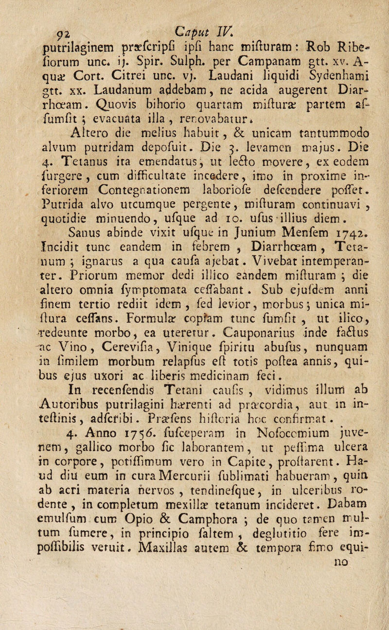 putrilaginem praefcrlpH ipfi hanc mifturam: Rob Ribe* fiorum unc* ij. Spir. Sulph. per Campanam gtt. xv. A- qu& Cort. Citrei unc. vj. Laudani liquidi Sydenhami gtt. xx. Laudanum addebam, ne acida augerent Diar¬ rhoeam . Quovis bihorio quartam miffura: partem af- fumfit ; evacuata illa , renovabatur* Altero die melius habuit, & unicam tantummodo alvum putridam depofuit. Die 3. levamen majus. Die 4. Tetanus ita emendatus, ut le£fo movere, ex eodem furgere, cum difficultate incedere, imo in proxime in¬ feriorem Contegnationem laboriofe defeendere poffet. Putrida alvo utcumque pergente, mifturam continuavi , quotidie minuendo, ufque ad 10. uTus illius diem. Sanus abinde vixit ufque in Junium Menfem 1742. Incidit tunc eandem in febrem , Diarrhoeam , Teta¬ num ; ignarus a qua caufa ajebat. Vivebat intemperan¬ ter. Priorum memor dedi illico eandem mifturam ; die altero omnia fymptomata ceflabant. Sub ejufdem anni finem tertio rediit idem , fed levior, morbus j unica mi- llura ceflans. Formular copfam tunc fumfit , ut ilico, •redeunte morbo, ea uteretur. Cauponarius inde fa£lus ac Vino, Cerevifia, Vinique fpiritu abufus, nunquam in limilem morbum relapfus eff totis poftea annis, qui¬ bus ejus uxori ac liberis medicinam feci. In recenfendis; Tetani caufls , vidimus illum ab Autoribus putrilagini harrenti ad praecordia, aut in in- teftinis, adfefibi. Prsefens hiftcria hoc confirmat. 4. Anno 175 <5- fufeeperam in Nofoccmium juve¬ nem , gallico morbo fic laborantem, ut peffima ulcera in corpore, potiffimum vero in Capite, probarent. Ha¬ ud diu eum in cura Mercurii fublimati habueram, quin ab acri materia nervos, tendinefque, in ulceribus ro¬ dente, incompletum mexillre tetanum incideret. Dabam emulfum cum Opio & Camphora \ de quo trmen mul¬ tum fumere, in principio faltem , deglutitio fere im- poflibilis veruit. Maxillas autem & tempora £mo equi¬ no