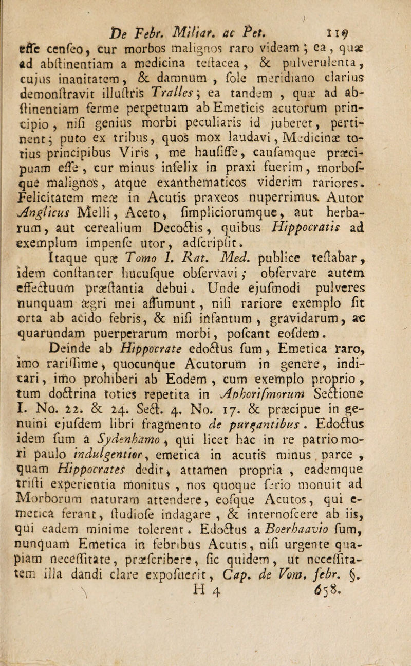 cffc cenfeo, cur morbos malignos raro videam; ea, qua® ad abftinentiam a medicina teitacea, &amp; pulverulenta, cujus inanitatem, &amp; damnum , foie meridiano clarius demonftravit illuftris Tralles; ea tandem , quu’ ad ab- (linendam ferme perpetuam ab Emeticis acutorum prin¬ cipio, nifi genius morbi peculiaris id juberet, perti¬ nent; puto ex tribus, quos mox laudavi, Medicinae to¬ tius principibus Viris , me haufiffe, caufamque pr&amp;ci- puam effe , cur minus infelix in praxi fuerim, morbof- que malignos, atque exanthematicos viderim rariores. Felicitatem mere in Acutis praxeos nuperrimus. Autor Anglicus Melli, Aceto, fimpliciorumque, aut herba¬ rum, aut cerealium Deco£tis, quibus Hippocratis ad exemplum impenfe utor, adfcripfit. Itaque quie Tomo 1. Rat. Med. publice teflabar, idem Conilanter hucufque obfervavi ,* obfervare autem, effectuum praedantia debui* Unde ejufmodi pulveres nunquam regri mei aftumunt, nili rariore exemplo fit orta ab acido febris, &amp; nifi irtfantiim , gravidarum, at: quarundam puerperarum morbi, pofcant eofdem. Deinde ab Hippocrate edo6tus fum, Emetica raro, imo raridime, quocunque Acutorum in genere, indi¬ cari , imo prohiberi ab Eodem , cum exemplo proprio , tum do&amp;rina toties repetita in Aphcrifmorum Sectione I. No. 22. &amp; 24. Se6l. 4. No. 17. &amp; praecipue in ge¬ nuini ejufdem libri fragmento de purgantibus . Edo£Ius idem fum a Sydenhamo , qui licet hac in re patrio mo¬ ri paulo indulgentior, emetica in acutis minus . parce , quam Hippocrates dedit, attamen propria , eademque trifti experientia monitus , nos quoque ferio monuit ad Morborum naturam attendere, eofque Acutos, qui e- metica ferant, lludiofe indagare , &amp; internofeere ab iis, qui eadem minime tolerent» Edo&amp;uS a Boerhaavio fum, nunquam Emetica in febribus Acutis, nifi urgente qua¬ piam neceffitate, prcefcribere, fic quidem, ut neceffita- tem illa dandi clare expofuerit, Cap. de Vom, febr. §. \ H 4 658.