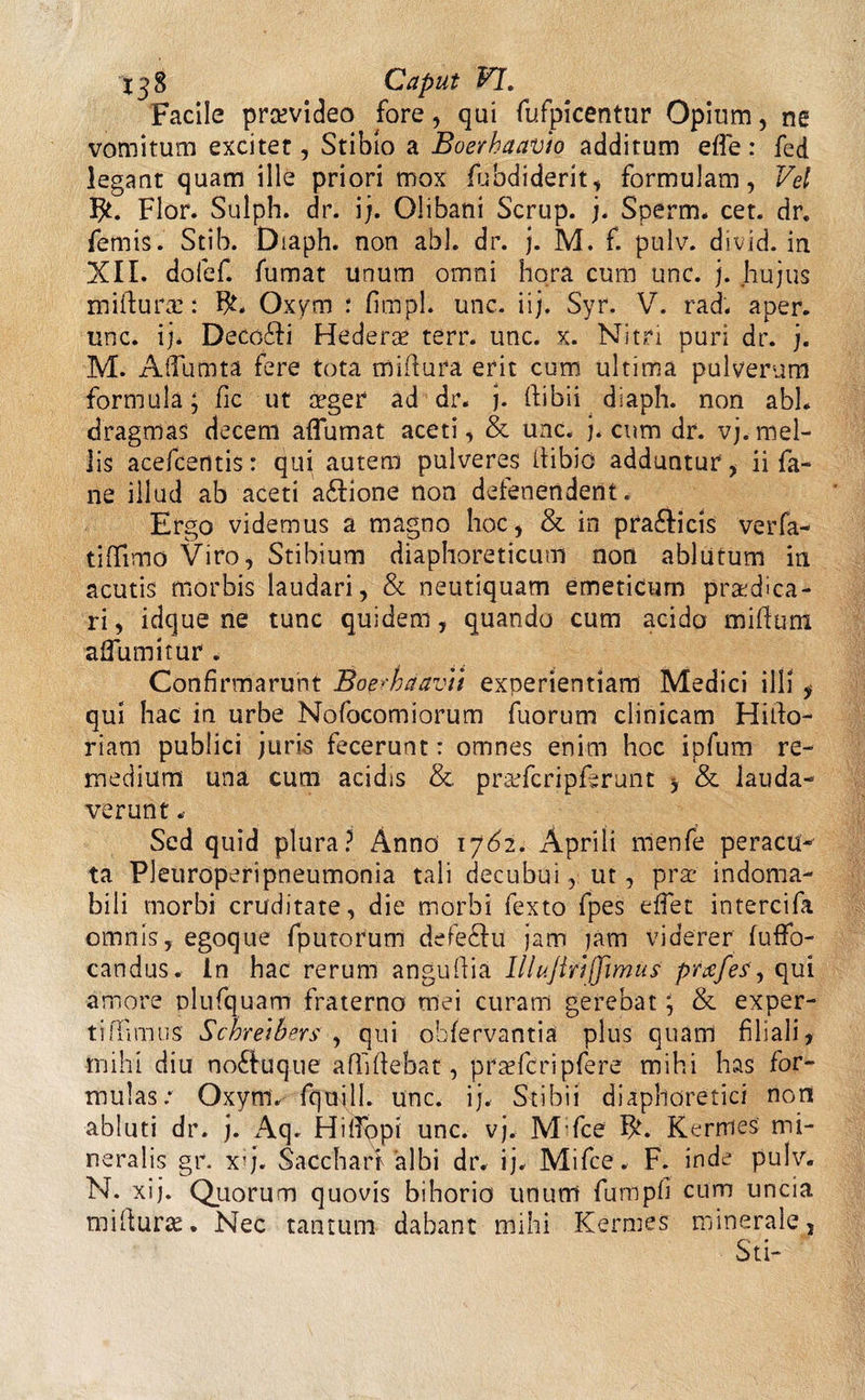 Facile prsevideo fore, qui fufpicentur Opium, ne vomitum excitet, Stibio a Buerhaavio additum effe: fed legant quam ille priori mox fubdiderit, formulam, Vel Flor. Sulph. dr. i;. Olibani Scrup. j. Sperm. cet. dr. femis. Stib. Diaph. non abi. dr. j. M. f. pulv. divid. in XII. dofef. fumat unum omni hora cum unc. j. hujus miftura:: Oxym : fimpl. unc. iij. Syr. V. rad. aper, unc. ij* Deco£Ii Hederas terr. unc. x. Nitri puri dr. j. M. AlTumta fere tota mi bura erit cum ultima pulverum formula; fic ut asger ad dr. j. ftibii diaph. non abi. dragmas decem aflumat aceti, &amp; unc. j. cum dr. vj.mel¬ lis acefcentis: qui autem pulveres bibio adduntur, ii fa- ne illud ab aceti a&amp;ione non defenenderit. Ergo videmus a magno hoc, &amp; in pra£licis verfa- tiflfimo Viro, Stibium diaphoreticum non ablutum in acutis morbis laudari, &amp; neutiquam emeticum praedica¬ ri , idque ne tunc quidem, quando cum acido milium aifumitur . Confirmarunt BoprhaavYi experientiam Medici illi, qui hac in urbe Nofocomiorum fuorum clinicam Hibo- riatn publici ;uris fecerunt: omnes enim hoc ipfum re¬ medium una cum acidis &amp; prasfcripfbrunt , &amp; lauda¬ verunt .• Sed quid plura? Anno 17^2. Aprili nienfe peracu¬ ta Pleuroperipneumonia tali decubui, ut, prae indoma¬ bili morbi cruditate, die morbi fexto fpes e flet intercifa omnis, egoque fputorum defe&amp;u jam jam viderer fuffo- candus. In hac rerum angubia Illujtrtjjmus prafes, qui amore plufquam fraterno mei curam gerebat; &amp; exper¬ ti bimus Schretbers , qui obfervantia plus quam filiali, mihi diu no£hique affibebat, prasfcripfere mihi has for¬ mulas: Oxyni^ fquill. unc. ij. Stibii diaphoretici non abluti dr. j. Aq. HifTopi unc. vj. M fce Kernies mi¬ neralis gr. x*j. Sacchari albi dr. ij. Mifce. F. inde pulv. N. xij. Quorum quovis bihono unum fumpfi cum uncia miburas. Nec tantum dabant mihi Kernies minerale, St i-