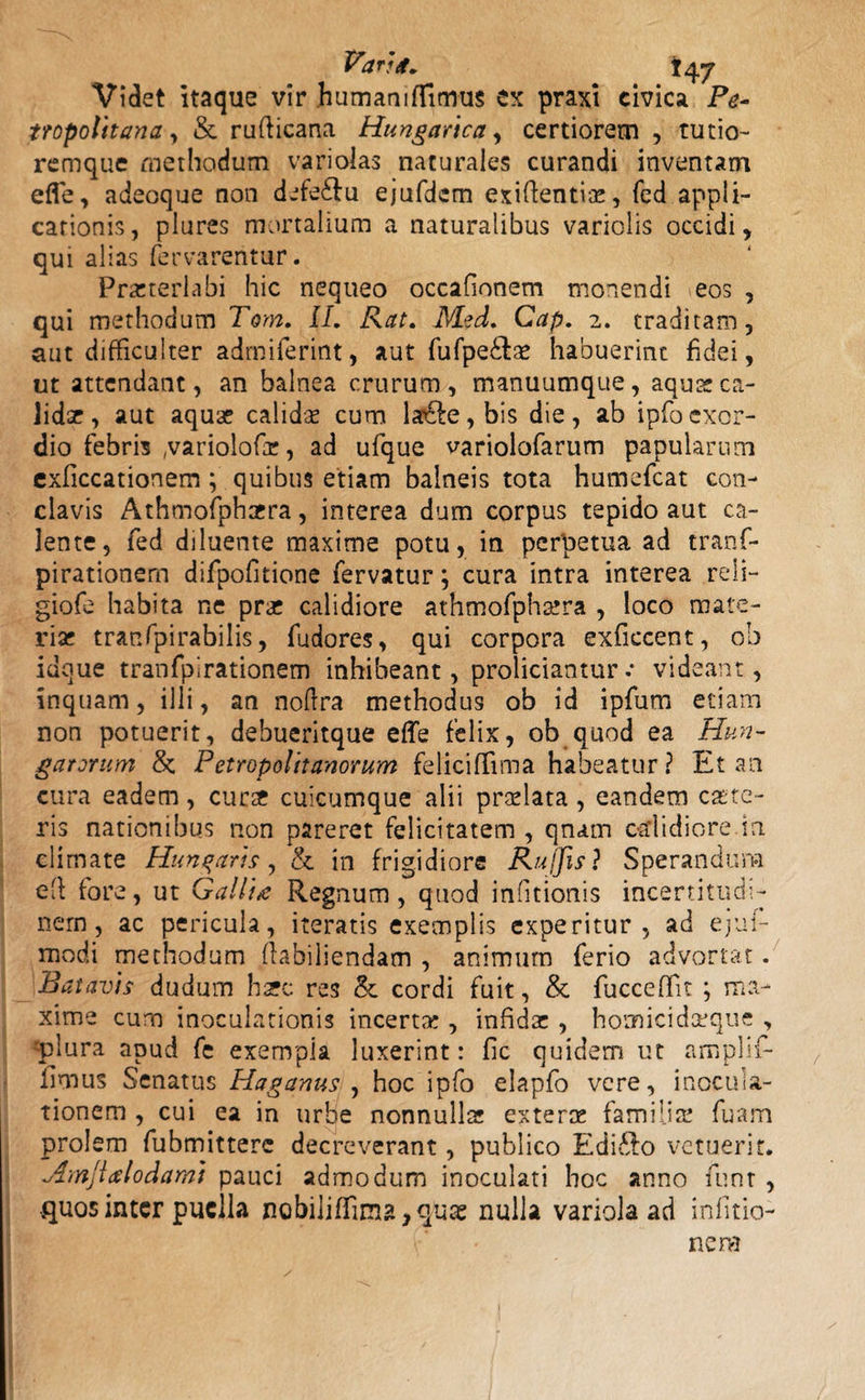 Vara. \ 47 Videt itaque vir humanifTimus ex praxi civica Pe- tropolttana , &amp; rufticana Hungarica, certiorem , tutio- remque methodum varioias naturales curandi inventam efle, adeoque non defedfu ejufdem exifientite, fed appli¬ cationis, plures mortalium a naturalibus variolis occidi, qui alias fervarentur. Praeterlabi hic nequeo occafionem monendi eos , qui methodum Tom. II. Rat. Med. Cap. 2. traditam, aut difficulter admiferint, aut fufpe&amp;as habuerint fidei, ut attendant, an balnea crurum, manuumque, aqua: ca¬ lidae , aut aquae calida cum la£fe,bis die, ab ipfocxcr- dio febris (variolofir, ad ufque variolofarum papularum exficcationem ; quibus etiam balneis tota humefcat con¬ clavis Athmofphaera, interea dum corpus tepido aut ca¬ lente, fed diluente maxime potu, in perpetua ad tranf- pirationern difpofitione fervatur; cura intra interea reli- giofe habita ne pra: calidiore athmofphatra , loco mate¬ riar tranfpirabilis, fudores, qui corpora exficcent, ob idoue tranfpirationem inhibeant, proliciantur.* videant, inquam, illi, an noftra methodus ob id ipfum etiam non potuerit, debueritque effe felix, ob quod ea Hun- gatorum &amp; Petropolitanorum feliciffima habeatur ? Et an cura eadem, curte cuicumque alii pradata , eandem caste- ris nationibus non pareret felicitatem , qnam calidiore in climate Hunqaris, &amp; in frigidiore Ru fos ? Sperandum eft fore, ut Gallia Regnum, quod infitionis incertitudi- nem, ac pericula, iteratis exemplis experitur, ad ejuf- modi methodum fabiliendam , animum ferio advortat. Batavis dudum haec res &amp; cordi fuit, &amp; fucceffit ; ma¬ xime cum inoculationis incerta;, infidae , homicidceque , 'plura apud fe exempla luxerint: fic quidem ut amplif- iimus Senatus Haganus , hoc ipfo elapfo vere, inocula¬ tionem , cui ea in urbe nonnullae exterae familia; fuam prolem fubmitterc decreverant, publico Edifto vetuerit. Amjialodami pauci admodum inoculati hoc anno funt , .quos inter puella nobiliffima^quae nulla variola ad infitio- nera