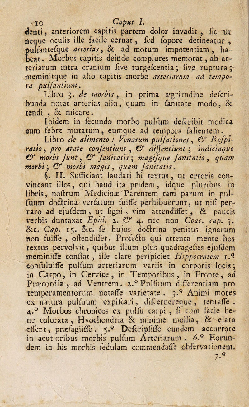 &lt;10 Caput 1. denti, anteriorem capitis partem dolor invadit , fic -Ut neque oculis ille facile cernat, fed fopore detineatur , puifantefque arterias, &amp; ad motum impotentiam, ha¬ beat. Morbos capitis deinde complures memorat, ab ar¬ teriarum intra cranium five turgefcentia; fiv,e ruptura $~ meminitque in alio capitis morbo arteriarum ad tempo¬ ra pulfantium. Libro 3. de morbis, in prima segritudine defcri- bunda notat arterias alio, quam in fanitate modo, &amp; tendi , &amp; micare. Ibidem in fecundo morbo pulfum defcribit modica eum febre mutatum, eumque ad tempora falientem. Libro de alimento: Venarum puljationes, &amp; Eefpi- ratio, pro atate confentiunt, &amp; diffentiunt ; indiciaque CV morbi funt, Cf fanitatis \ magifque fanitatis, quam morbi} &amp; morbi magis, quam fanitatis. §. II. Sufficiant laudati hi textus, ut erroris con¬ vincant illos, qui haud ita pridem, idque pluribus in libris, noflrum Medicinae Parentem tam parum in pui¬ fuum dodlrina verfatum fu i fle perhibuerunt, ut nifi per¬ raro ad ejufdem, ut figni , vim attendiffet, &amp; paucis verbis duntaxat Epid. 2. &amp; 4. nec non Coae. cap. 3. &amp;c. Cap. 15. &amp;c. fe hujus dodtrina penitus ignarum non fuifle , oflendiflet. Profefto qui attenta mente hos textus pervolvit, quibus illum plus quadragefies ejufdem meminifle conflat, ille clare perfpiciet Hippocratem iS confuluifle pulfum arteriarum variis in corporis locis; in Carpo, in Cervice, in Temporibus, in Fronte, ad Praecordia, ad Ventrem* 2.0 Puifuum differentiam pro temperamentorum notafle varietate . j.Q Animi mores ex natura puifuum expifeari, difeernereque, ternafle . 4.0 Morbos chronicos ex pulfu carpi , fi cum facie be¬ ne colorata , Hyochondria &amp; minime mollia, &amp; elata eflent, prcefagiiffe. 5.° Defcripfifle eundem accurkte in acutioribus morbis pulfum Arteriarum . 6.° Eorun¬ dem in his morbis fedulam commendafle obfervationem. 7*°