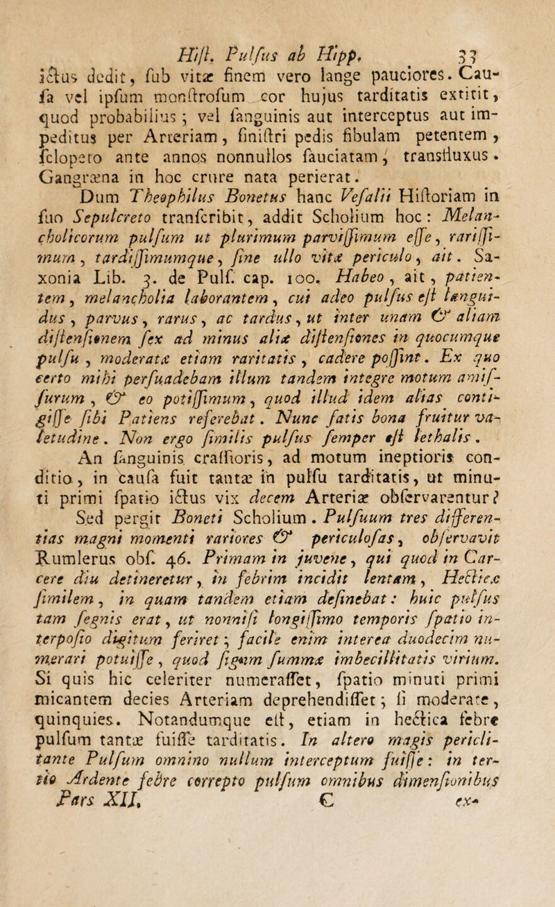 Jclus dedit, fub vitae finem vero lange pauciores. Cau- fa vel ipfum monftrofum cor hujus tarditatis extitit, quod probabilius j vel fanguinis aut interceptus «aut im¬ peditus per Arteriam, finifiri pedis fibulam petentem, fclopero ante annos nonnullos fauciatam, transiiuxus • Gangrama in hoc crure nata perierat. Dum Theophilus Bonetus hanc Ifefalii Hiftoriam in flio Sepulcreto tranfcribit, addit Scholium hoc: Melan¬ cholicorum pulfum ut plurimum parviffimum effe, rarifft- mum , tardiffimumque, fine ullo vitae periculo, ait. Sa- xonia Lib. 3. de Pulf. cap. 100, Habeo, ait, patien¬ tem , melancholia laborantem, ac/ dc/ro pulfus eji langui¬ dus , parvus, rarus, tardus, ut inter unam aliam dijlenfitnem fex ad minus alix dijienftones in quocumque pulfu , moderat a etiam raritatis, cadere pojfmt. Ex quo certo mihi perfundebam illum tandem integre motum amif- furum , eo potiffimum, ^ccoci ///zc&lt;i altas contin¬ gi j] e fibi Patiens referebat. Nunc fatis bona fruitur va-&gt; letudine. Non ergo fimilis pulfus femper tjl lethalis. An /anguinis, cralfioris, ad motum ineptioris con¬ ditio, in caufa fuit tanta: in pulfu tarditatis, ut minu¬ ti primi fpatio i&amp;us vix decem Arteria: obiervarentur ? Sed pergit Boneti Scholium . Pulfuum tres differen¬ tias magnt momenti rariores &amp; periculofas, obfervavit Rumlerus obf. 46. Primam in juvene, qui quod in Car¬ cere diu detineretur, in febrim incidit lentam, Hecltc.c fvmilem, in quam tandem etiam defnebat: huic pulfus tam fegnis erat, ut nonni fi longi fftmo temporis fpatio in¬ ter po fio digitum feriret; facile enim interea duodecim nu¬ merari potuiffe , quod fgnm fummx imbecillitatis virium. Si quis hic celeriter numeraffet, fpatio minuti primi micantem decies Arteriam deprehendiffet; fi moderate, quinquies. Notandumque elt, etiam in hecrica febre pulfum tanta: fuiffe tarditatis. In altero magis pericli¬ tante Pulfum omnino nullum interceptum fuifie: in ter¬ tio Ardente febre correpto pulfum omnibus dimenfortibus Pars XIJt C ex-