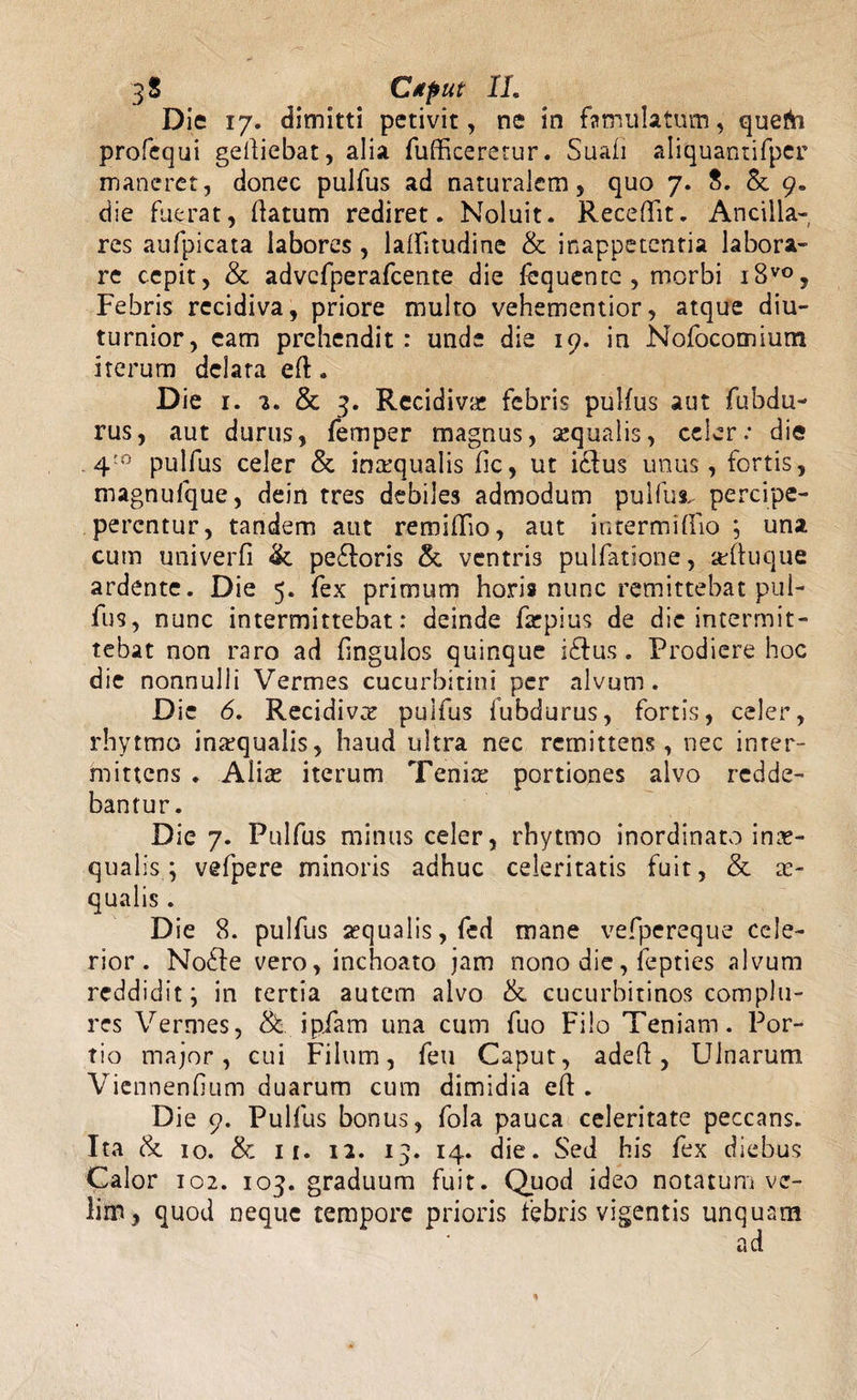 3« Ctput IL Die 17. dimitti petivit, ne in famulatum, quefti profequi gediebat, alia fudkererur. Suali aliquantifper maneret, donec pulfus ad naturalem, quo 7. 8. &amp; 9. die fuerat, (latum rediret. Noluit. Recedit. Ancilla¬ res aufpicata labores, laifitudine &amp; inappetentia labora¬ re cepit, &amp; advcfperafcente die fequente , morbi i8vo, Febris recidiva, priore multo vehementior, atque diu¬ turnior, eam prehendit: unde die 19. in Nofocomium iterum delata ed. Die 1. 2. &amp; 3. Recidiva; febris pulfus aut fubdu- rus, aut durus, femper magnus, sequalis, celer.- die 4;o pulfus celer &amp; inaequalis fic, ut iclus unus, fortis, magnufque, dein tres debiles admodum pulfus. percipe- perentur, tandem aut remidio, aut intermidio ; una cum univerfi peftoris &amp; ventris pullatione, adtuque ardente. Die 5. fex primum horis nunc remittebat pul¬ fus, nunc intermittebat: deinde farpius de die intermit¬ tebat non raro ad dngulos quinque i£tus. Prodiere hoc die nonnulli Vermes cucurbitini per alvum. Die 6. Recidivcr pulfus fubdurus, fortis, celer, rhytmo inarqualis, haud ultra nec remittens, nec inter¬ mittens . Alia; iterum Teni ce portiones alvo redde¬ bantur. Die 7. Pulfus minus celer, rhytmo inordinato inae¬ qualis; vefpere minoris adhuc celeritatis fuit, &amp; ae¬ qualis . Die 8. pulfus aequalis, fed mane vefpereque cele¬ rior. No61e vero, inchoato jam nono die, fepties alvum reddidit; in tertia autem alvo &amp; cucurbitinos complu¬ res Vermes, &amp; ipiam una cum fuo Filo Teniam. Por¬ tio major, cui Filum, feu Caput, aded, Ulnarum Viennenfium duarum cum dimidia ed . Die 9. Pulfus bonus, fola pauca celeritate peccans. Ita &amp; 10. &amp; 11. ia. 13. 14. die. Sed his fex diebus Calor 102. 103. graduum fuit. Quod ideo notatum ve¬ lim, quod neque tempore prioris febris vigentis unquam ad