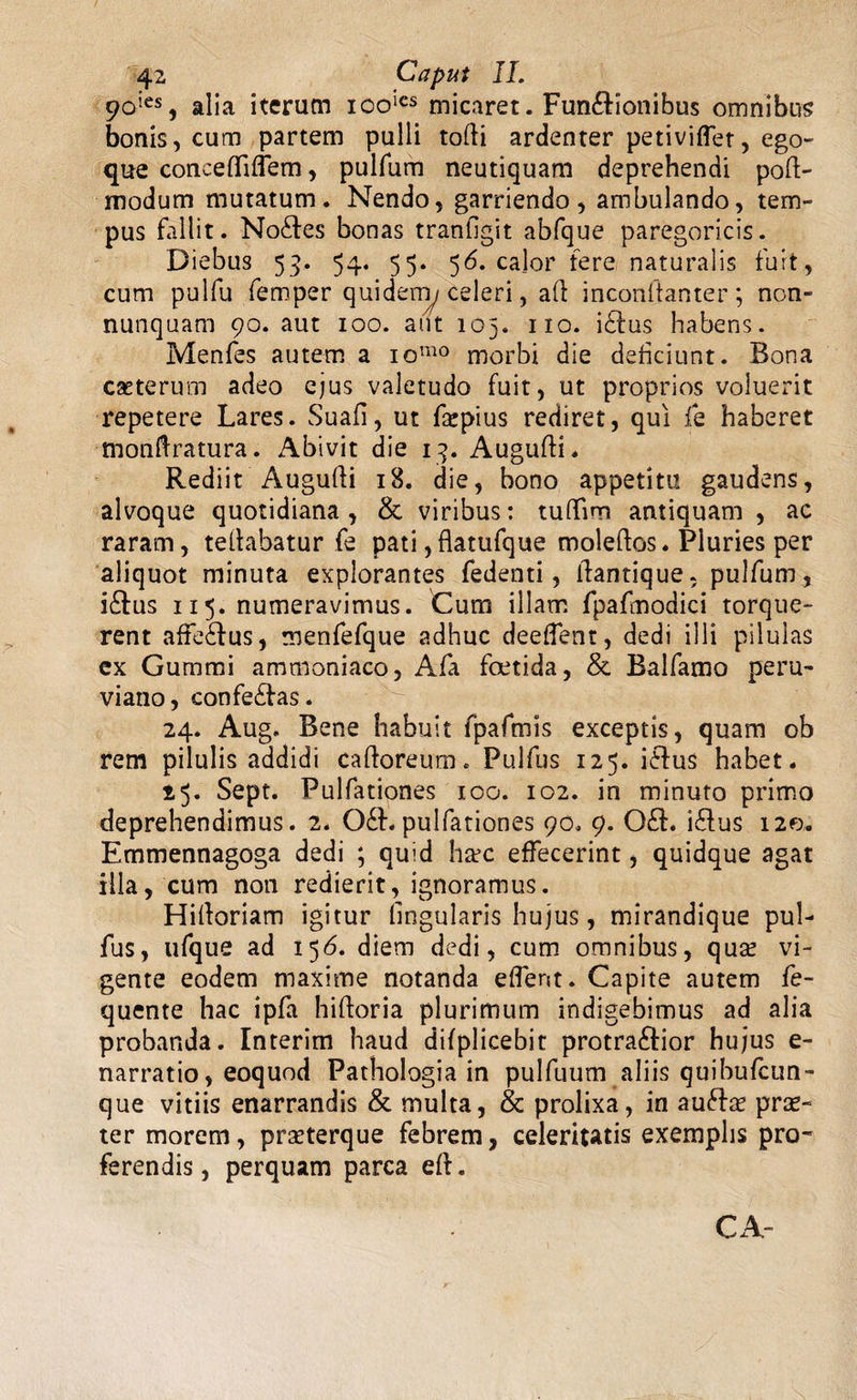 90ies, alia iterum icolcs micaret. Fun&amp;ionibus omnibus bonis, cum partem pulli tolli ardenter petiviffet, ego- que concefliflem, pulfum neutiquam deprehendi pod- modum mutatum. Nendo, garriendo, ambulando, tem¬ pus fallit. No£fes bonas tranfigit abfque paregoricis. Diebus 53. 54. 55. 56. calor fere naturalis fuit, cum pulfu femper quidern/celeri, ad inconftanter ; non- nunquam 90. aut 100. aut 105. 110. i£lus habens. Menfes autem a iomo morbi die deficiunt. Bona caeterum adeo ejus valetudo fuit, ut proprios voluerit repetere Lares. Suafi, ut fajpius rediret, qui fe haberet monftratura. Abivit die 13. Augudi. Rediit Augudi 18. die, bono appetitu gaudens, alvoque quotidiana , &amp; viribus: tuffim antiquam , ac raram, teflabatur fe pati, flatufque moleftos. Pluries per aliquot minuta explorantes fedenti, dantique, pulfum , i£fus 115. numeravimus. Cum illam fpafmodici torque¬ rent affedlus, menfefque adhuc deeffent, dedi illi pilulas ex Gummi ammoniaco, Afa foetida, &amp; Balfamo peru- viano, confe£las. 24. Aug. Bene habuit fpafmis exceptis, quam ob rem pilulis addidi cadoreum. Pulfus 125. i£lus habet. 23. Sept. Pulfationes 100. 102. in minuto primo deprehendimus. 2. 061.pulfationes 90. 9. 0£f. i£lus 120. Emmennagoga dedi ; quid ha?c effecerint, quidque agat illa, cum non redierit, ignoramus. Hidoriam igitur lingularis hujus, mirandique pul¬ fus, ufque ad 156. diem dedi, cum omnibus, qua? vi¬ gente eodem maxime notanda edent. Capite autem fe- quente hac ipfa hidoria plurimum indigebimus ad alia probanda. Interim haud difplicebit protra&amp;ior hujus e- narratio, eoquod Pathologia in pulfuum aliis quibufcun- que vitiis enarrandis &amp; multa, &amp; prolixa, in aufta? pra?- ter morem, prseterque febrem, celeritatis exemplis pro¬ ferendis, perquam parca ed. CA-