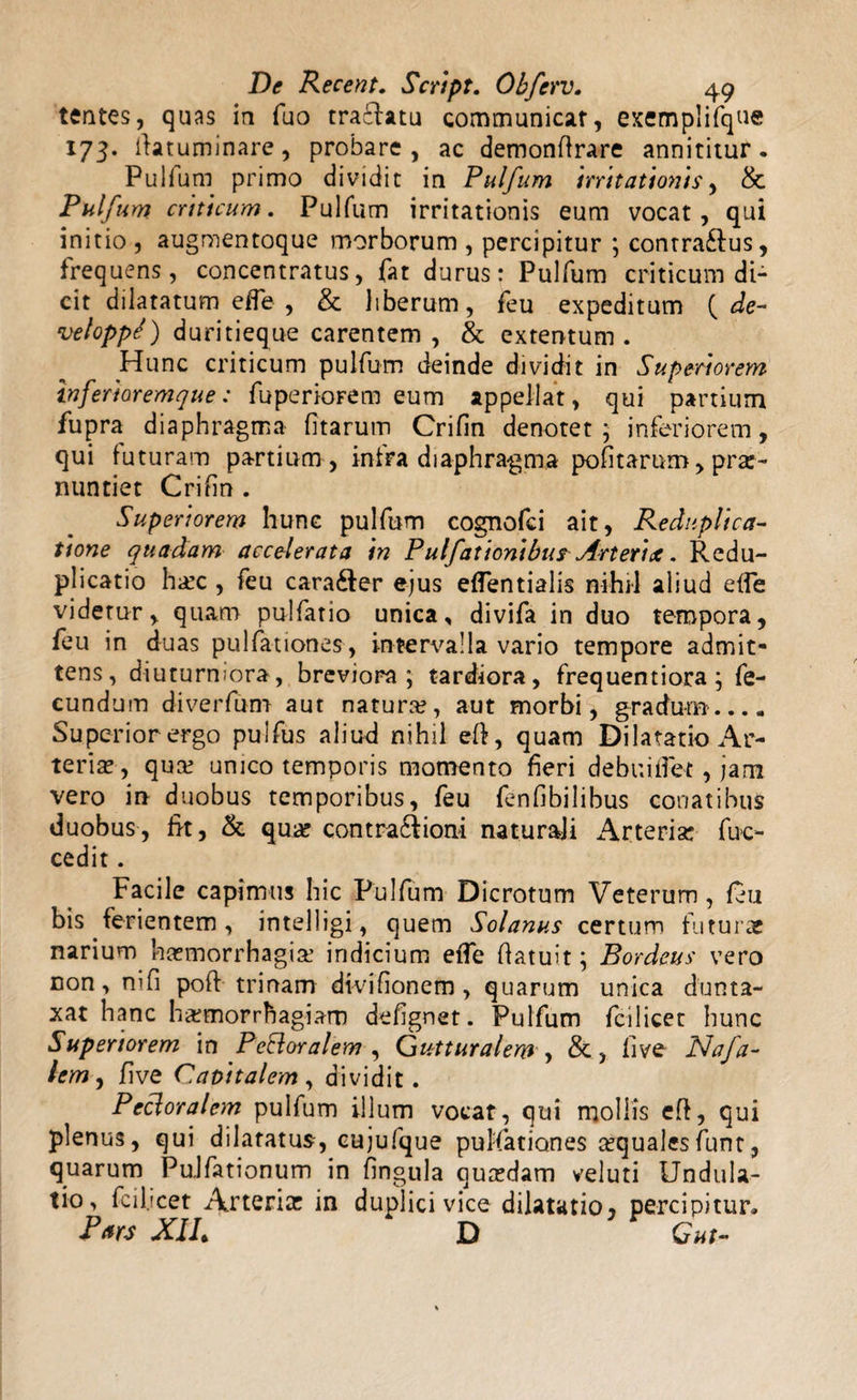 tentes, quas ia fuo traflatu communicat, exemplifque 173. fiatuminare, probare, ac demonflrare annititur. Pulfum primo dividit in Pulfum irritationis, &amp; Pulfum criticum. Pulfum irritationis eum vocat, qui initio , augmentoque morborum , percipitur ; conrra&amp;us, frequens, concentratus, fat durus: Pulfum criticum di¬ cit dilatatum effe , &amp; liberum, feu expeditum ( de- veloppJ) duritieque carentem , &amp; extentum. Hunc criticum pulfum deinde dividit in Superiorem inferior emqu e: fuperiorem eum appellat, qui panium fupra diaphragma litarum Crifin denotet; inferiorem, qui futuram partium, intra diaphragma politarum, prx- nuntiet Crifin . Superiorem hunc pulfum cognofci ait, Reduplica¬ tione quadam accelerata in Pulfationibus Arterix. Redu¬ plicatio hsc , feu cara&amp;er ejus efTentialis nihil aliud elfe videtur, quam pulfario unica, divifa in duo tempora, feu in duas pullationes, intervalla vario tempore admit¬ tens, diuturn:ora, breviora; tardiora, frequentiora; fe¬ cundum diverfum aut natura?, aut morbi, gradum.... Superior ergo pulfus aliud nihil eft, quam Dilatatio Ar¬ teris, qus unico temporis momento fieri debuiifet, jam vero in duobus temporibus, feu fenfibilibus conatibus duobus, fit, &amp; qus contra£tioni naturali Arterisc fuc- cedit. Facile capimus hic Pulfum Dicrotum Veterum, feu bis ferientem, intelligi, quem Solanus certum futurae narium hsmorrhagis indicium effe ftatuit; Bordeus vero non, nifi poft trinam divifionem, quarum unica dunta- xat hanc hsmorrhagiam defignet. Pulfum fcilicet hunc Superiorem in PeEloralem , Gutturalem y &amp;, live Nafa- lemy live Capitalem , dividit. Pecloralem pulfum illum vocat, qui mollis eft, qui plenus, qui dilatatus, cujufque pullationes squales funt, quarum PuJfationum in lingula qusdam veluti Undula- tio, fcii.icet Arteris in duplici vice dilatatio, percipitur* Pars JCIIt X) Gut-