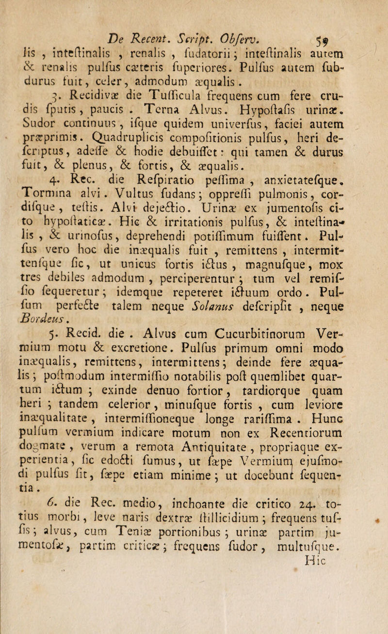 Jis , intedinalis , renalis , fudatorii; intedinalis autem &amp; renalis pulfus ceteris fu per i ores. Pullus autem fub- durus luit, celer, admodum Ecqualis. 3. Recidivae die Tudicula frequens cum fere cru- dis (puris, paucis . Terna Alvus. Hypoftafis urinae. Sudor continuus, ifque quidem univerfus, faciei autem prarprimis. Quadruplicis compofitionis pulfus, heri de- fcnptus, adede &amp; hodie debuifiet: qui tamen &amp; durus fuit, &amp; plenus, &amp; fortis, &amp; squalis. 4. Rec. d ie Refpiratio pedima , anxietatefque. Tormina alvi. Vultus fudans; oppredi pulmonis, cor- dilque , tedis. Alvi deje£tio. Urins ex jumentofis ci¬ to hypodaties. Hic &amp; irritationis pulfus, &amp; intedina-* lis , &amp; urinofus, deprehendi potidimum fuident. Pul¬ fus vero hoc die inaequalis fuit , remittens , intermit- tenfque fic, ut unicus fortis i£ius , magnufque, mox tres debiles admodum , perciperentur ; tum vel remif- fio fequeretur; idemque repeteret i£Hium ordo. Pul- fum perte£le talem neque Solanus defcripfit , neque Bordeus. 5. Recid. die . Alvus cum Cucurbitinorum Ver¬ mium motu &amp; excretione. Pulfus primum omni modo inaequalis, remittens, intermittens; deinde fere squa¬ lis ; podmodum intermidio notabilis pod quemlibet quar¬ tum iilum ; exinde denuo fortior, tardiorque quam heri ; tandem celerior , minufque fortis , cum leviore insqualitate, intermidioneque longe raridima . Hunc pullum vermium indicare motum non ex Recentiorum dogmate , verum a remota Antiquitate , propriaque ex¬ perientia, fic edo£ti fumus, ut fspe Vermium ejufmo- di pulfus fit, fspe etiam minime; ut docebunt fequen- tia. 6. die Rec. medio, inchoante die critico 24. to¬ tius morbi, leve naris dextrs dillicidium ; frequens tuf- fis; alvus, cum Tenis portionibus; urins partim ju- mentofs, partim critica?; frequens fudor, multufque. Hic