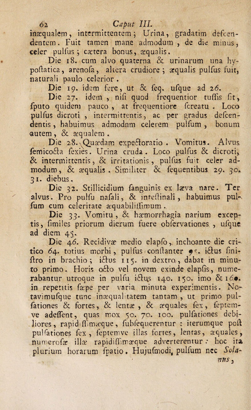 inxqualem, intermittentem; Urina, gradatim defeen- dentem. Fuit tamen mane admodum , de die minus, ceier pulfus; extera bonus, xqualis. Die 18. cum alvo quaterna &amp; urinarum una hy- poftatica, arenofa, altera crudiore; aequalis pulfus fuit, naturali paulo celerior . Die 19. idem fere, ut &amp; feq. ufque ad 26. Die 27. idem , nifi quod frequentior tufifis fit, fputo quidem pauco , at freqnentiore fereatu . Loco pulfus dicroti , intermittentis, ac per gradus defeen- dentis, habuimus admodnm celerem pulfum, bonum ■autem , &amp; xqualem . Die 28. ^Quaedam exploratio . Vomitus. Alvus femicofla fexies. Urina cruda. Loco pulfus &amp; dicroti, &amp; intermittentis, &amp; irritationis, pulfus fuit celer ad¬ modum, &amp; xqualis . Similiter Se fequentibus 29, 30. 31. diebus. Die 32. Stili icidium fanguinis ex laeva nare. Ter alvus. Pro pulfu nafali, &amp; infefiinali, habuimus puN fum cum celeritate aequabilifltoum. Die 33. Vomitu , &amp; hcemorrhagia narium excep¬ tis, fimiles priorum dierum fuere obfervationes , ufque ad diem, 45. Die 46. Recidivae medio elapfb v inchoante die cri¬ tico 64. totius morbi, pulfus«conflanter f*. iSfus fini- flro in brachio; i£fus 115. in dextro,, dabat in minu¬ to primo. Horis o£!o vel novem exinde elapfis, nume¬ rabantur utroque in pulfu i£li\s 140. 150, imo &amp; 169. in repetitis fxpe per varia minuta experimentis. No- tavimufque tunc inaequalitatem tantam , ut primo pul- fationes &amp; fortes, &amp; lenta:, &amp; xquales fex, feptero- ve adedent, quas mox 50. 70. 100. pulfationes debi¬ liores, rapidiflGmieque, fubfequerentur : iterumque poft pulfatione^ fex, feptemve illas fortes, lentas, xquales, nuroerofa? illae rapidiffimxque adverterentur •• hoc ita plurium horarum fpatio. Hujufmodi, pulfum ncc Sola*