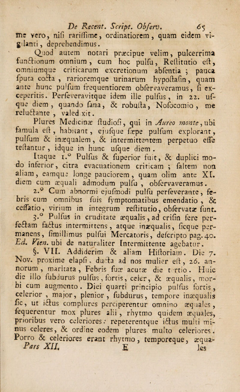 !Ti: vero, ni fi rariflime, ordinatiorem, quam eidem vi¬ gilanti, deprehendimus. Quod autem notari pr«cipue velim, pulcerrima fun£tionum omnium, cum hoc pulfu, Refiitutio efi, omniumque criticarum excretionum abfentia ; pauca fputa co£ta , rarioremque urinarum hypofiafm, quam ante hunc pu!fum trequentiorem obfereaveramus, fi ex¬ ceperitis. Perfeveravitque idem ille pulfus, in 22. uf- que diem, quando fana, &amp;. robufia, Nofocomio , me relu&amp;ante , valedxit. Plures Medicinas fiudiofi, qui in Aureo monte, ubi famula efi , habitant, ejufque f«pe pulfum explorant, pulfum &amp; incequalem, &amp; intermittentem perpetuo efle tefiantur , idque in hunc ufque diem . Itaque i.° Pulfus &amp; fuperior fuit, &amp; duplici mo¬ do inferior, citra evacuationem criticam ; faltem non aliam, eamque longe pauciorem, quam olim ante XI. diem cum «quali adrnodum pulfu , obfervaveramus. 2.0 Cum abnormi ejufmodi pulfu perfeverante, fe¬ bris cum omnibus fuis fymptomatibus emendatio , &amp; cetfatio, virium in integrum refiitutio, obfervatse funt. q.° Pulfus in cruditate «qualis , ad crifin fere per¬ feram fadfius intermittens, atque inaequalis, ficque per¬ manens, fimillimus pulfui Mercatoris, deferipto pag.40. Ed. Vien. ubi de naturaliter Intermittente agebatur. §. VII. Addiderim &amp; aliam Hifioriam. Die 7. Nov. proxime elapfi , ducta ad nos mulier efi, 26. an¬ norum, maritata, Febris fu« acutas die t rtio. Huic die illo fubdurus pulfus, fortis, celer, &amp; «qualis, mor¬ bi cum augmento. Diei quarti principio pulfus fortis , celerior , major, plenior, fubdurus, tempore insequalis fic, ut i£tus complures perciperentur omnino «quales, fequerentur mox plures alii , rhytmo quidem «quales, prioribus vero celeriores.’ repeterentque i£tus multi mi¬ nus celeres, &amp; ordine eodem plures multo celeriores. Porro &amp; celeriores erant rhytmo, temporeque, «qua- Pars XII, E ks