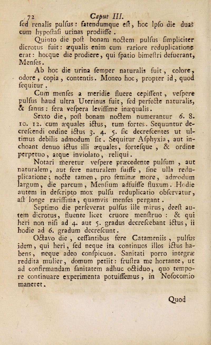 V , 7 2 Caput III. fed renalis pulfus: fatendumque e it, hoc Ipfo die duas cum hypoflafl urinas prodiifle . Quinto die pofl: bonam noflem pulfus fimpliciter dicrotus fuit: arqualis enim cum rariore reduplicatione erat: hocque die prodiere, qui fpatio bimeftri defuerant, Menfes. Ab hoc die urina femper naturalis fuit, colore, - odore, copia, contentis. Moneo hoc, propter id, quod fequitur . Cum menfes a meridie fluere cepiflent, vefpere pulfus haud ultra Uterinus fuit, fed perfe&amp;e naturalis, &amp; fanus: fera vefpera leviffime inaequalis. Sexto die, pofl bonam no6tem numerantur 6. 8. io. 12. cum a?quales idtus, tum fortes. Sequuntur de- crefcendi ordine i£hus 3. 4. 5. fic decrefcentes ut ul¬ timus debilis admodum flt. Sequitur Afphyxia, aut in¬ choant denuo i&amp;us illi arquales, fortcfque , &amp; ordine perpetuo, atque inviolato ,v reliqui. Notari meretur vefpere praecedente pulfum , aut naturalem, aut fere naturalem fu i fle , line ulla redu¬ plicatione; no&amp;e tamen, pro femina? more, admodum largum, die parcum , Menflum adfuifle fluxum. Hodie autem in deferiptp mox pulfu reduplicatio obfervatur, afl longe rariflima, quamvis menfes pergant. Septimo die perleverat pulfus iile mirus, deefl au¬ tem dicrotus, fluente licet cruore menftruo : &amp; qui heri non nifi ad 4. aut 5. gradus decrefcebant i£lus, ii hodie ad 6. gradum decrefcunt. OSiavo die , ceflantibus fere Catameniis , pulfus idem, qui heri, fed neque ita continuos illos i£hs ha¬ bens, neque adeo confpicuos. Sanitati porro integra? reddita mulier, domum petiit: fruflra me hortante, ut ad confirmandam fanitatem adhuc o£iduo, quo tempo¬ re continuare experimenta potuiflemus, in Nofocomio maneret Quod /