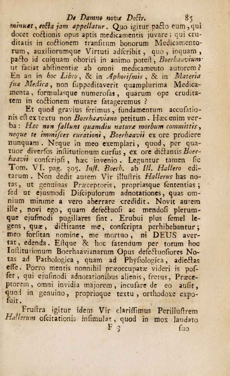 minuat, toEla jam appellatur. Quo igitur pa£to eum, qui docet co£bonis opus aptis medicamentis juvare i qui cru¬ ditatis in co&amp;ionem tranfitum bonorum Medicamento¬ rum, auxiliorumque Virtuti ad/cribit, quo, inquam, paflo id cuiquam oboriri in animo potetd, Boerhaavium' ut faciat abftinentiie ab omni medicamento autorem ? En an in hoc Libro, &amp; in Aphortfmis , &amp; in Materia fua Medica, non fuppeditaverit quamplurima Medica¬ menta, formulasque numerofas, quarum ope crudita¬ tem in coftionem mutare fatageremus ? Et quod gravius ferimus, fundamentum accufatio- nis eft ex textu non Boerhaavtano petitum . Hsc enim ver¬ ba : Hac non fallunt quamdiu natura morbum committis, neque te immifees curationi, Bocrhaavu ex ore prodiere nunquam. Neque in meo exempiari, quod, per qua- tuor ^diverfos /nftitutionum curfus , ex ore di&amp;antis ffoer- haavit confcripfi, htec invenio. Leguntur tamen fic Tom. VI. pag. 905. In/L Boevh. ab Ili. Hallero edi¬ tarum . Non dedit autem Vir illuflris Hallerus has no¬ tas, ut genuinas Praeceptoris, propriasque fententias ; fed ut ejusmodi Difcipuiorum adnotationes, quas om¬ nium minime a vero aberrare credidit. Novit amem ille, novi ego, quam defe&amp;uofi ac mendofi plerum¬ que ejufmcdi pugillares fint . Erubui plus fcmel le¬ gens, quse, di&amp;itante me, confcripta perhibebantur; meo forfitan nomine, me mortuo, ni DEUS aver¬ tat, edenda. Eftque hoc fatendum per totum hoc Inftitunonum Boerhaavianarum Opus defcfluofiores No¬ tas ad Pathologica , quam ad Phyfiologica, adieftas efle. Porro mentis nonnihil praeoccupata? videri is pof- fet, qui ejufmodi adnotarionibus alienis, fretus, Prscce- ptorem, omni invidia majorem, incufare de eo audt, quod in genuino, proprioque textu, orthodoxe expo fuit. Fruflra igitur idem Vir clariffimus Perilluftrem Ha!Urum ofeitationis infimulat, quod in mox laudato E 3 fuo