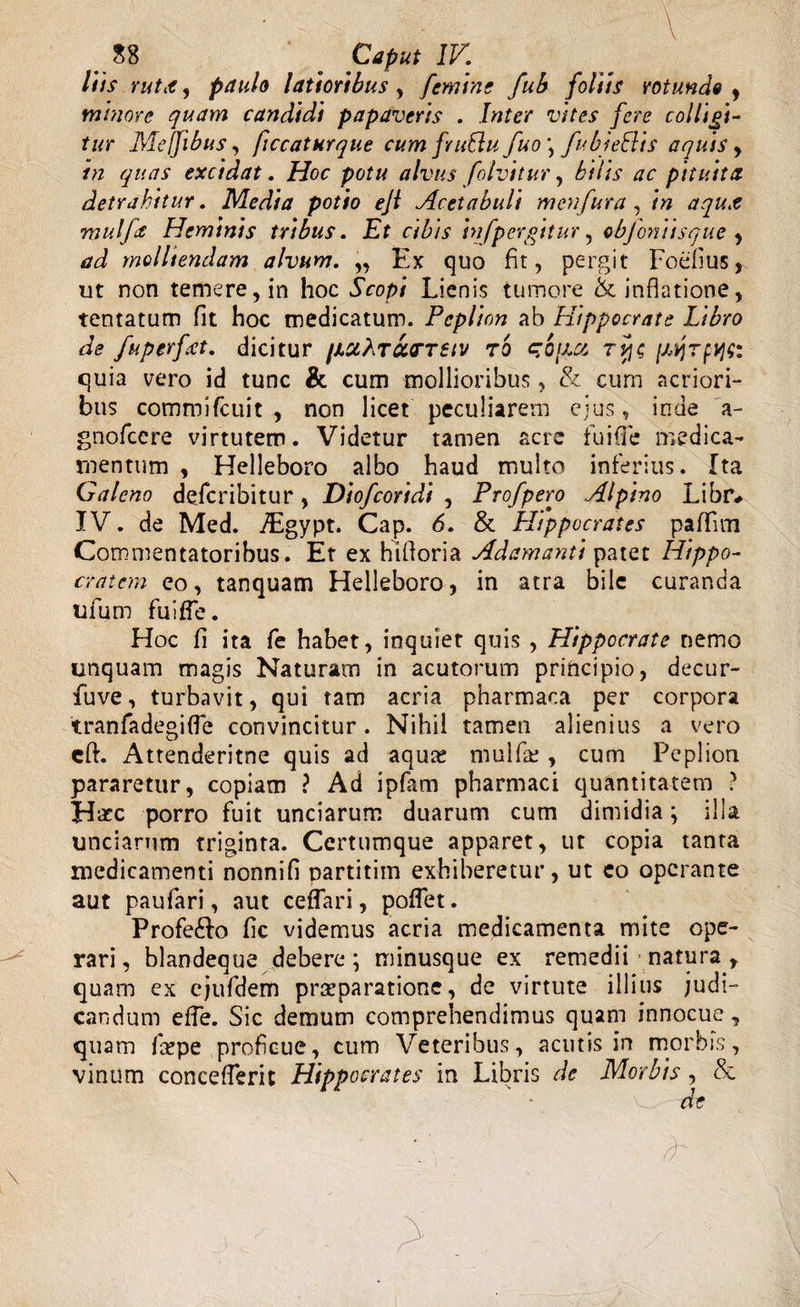 _ S8 _ Caput IV. liis Yutit, paulo latioribus , femine fub foliis rotunde , minore quam candidi papaveris . Inter vites fere colligi¬ tur Mejfibus, ficcathrque cum frublu fuo\ fubie&amp;is aquis , in quas excidat. Hoc potu alvus folvitur, bilis ac pituita detrahitur. Media potio eji Acetabuli menfura, in aqut mulfa Heminis tribus. Et cibis infpergitur, objontisque , ad molliendam alvum. „ Ex quo fit, pergit Foefius, ut non temere, in hoc Scopi Lienis tumore &amp; inflatione, tentatum fit hoc medicatum. Peplion ab Hippocrate Libro de fuperfat. dicitur /icchrarTetv to c/qijxi tpjc quia vero id tunc &amp; cum mollioribus , &amp; cum acriori¬ bus commifcuit , non licet peculiarem ejus, inde a- gnofccre virtutem. Videtur tamen acre fuifle medica¬ mentum , Helleboro albo haud multo inferius. Ita Galeno defcribitur, Diofcoridi , Pro/pero Alpino Libr# IV. de Med. iEgypt. Cap. 6. &amp; Hippocrates paffim Commentatoribus. Et ex hifloria Adamanti patet Hippo¬ cratem eo, tanquam Helleboro, in atra bile curanda ufum fuifle. Hoc fi ita fe habet, inquiet quis , Hippocrate nemo unquam magis Naturam in acutorum principio, decur- fuve, turbavit, qui tam acria pharmaoa per corpora tranfadegifle convincitur. Nihil tamen alienius a vero eft. Attenderitne quis ad aqua; mulfie , cum Peplion pararetur, copiam ? Ad ipfam pharmaci quantitatem ? Hatc porro fuit unciarum duarum cum dimidia; illa unciarum triginta. Certumque apparet, ut copia tanta medicamenti nonnifi partitim exhiberetur, ut eo operante aut paufari, aut ceflari, potiet. Profe£fo fic videmus acria medicamenta mite ope¬ rari, blandeque debere; minusque ex remedii natura t quam ex ejufdem praeparatione, de virtute illius judi¬ candum effe. Sic demum comprehendimus quam innocue , quam foepe proficue, cum Veteribus, acutis in morbis, vinum concefterit Hippocrates in Libris de Morbis , &amp; de