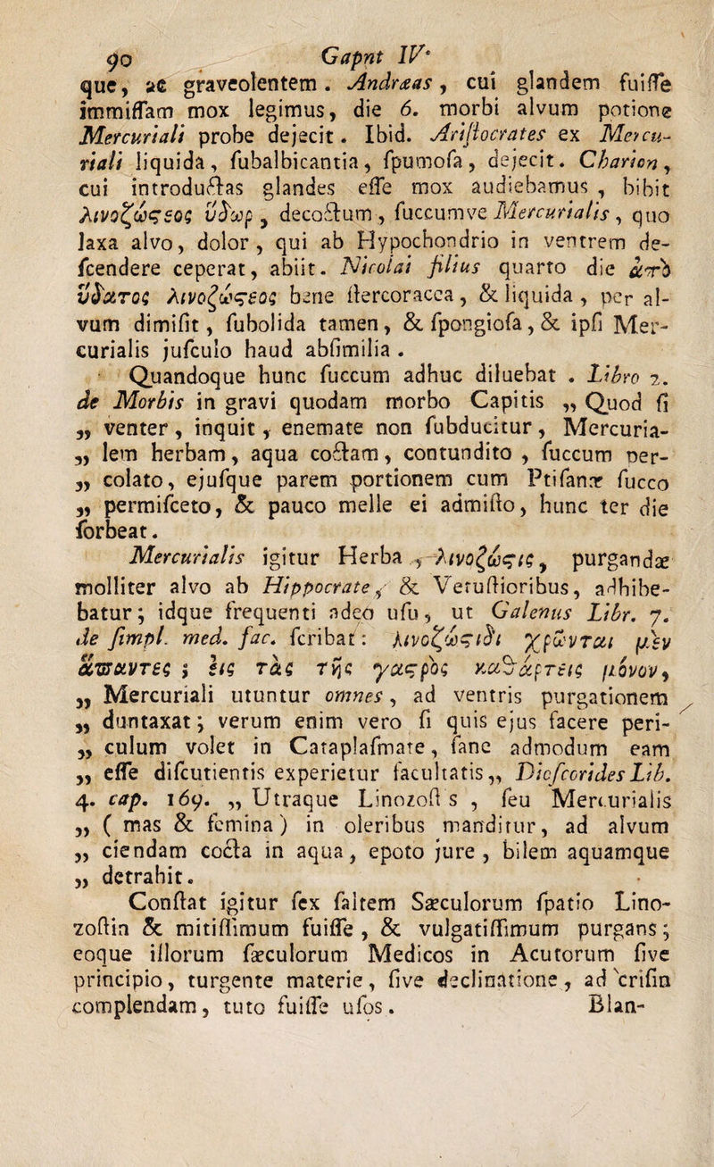 go . Gapnt IV* que, ae graveolentem. Andraas, cui glandem fuiffe immiffam mox legimus, die 6. morbi alvum potione Mercuriali probe dejecit. Ibid. Arifiocrates ex Meycu¬ riali liquida, fubalbicantia , fpumofa, dejecit. Cbaricn , cui introducas glandes effe mox audiebamus , bibit Aivq^&amp;ssqs j decoCum , fuccumve Mercurialis , quo laxa alvo, dolor, qui ab Hypochondrio in ventrem de- fcendere ceperat, abiit. Nicolai filius quarto die irb vfrxTo; Mvo^l^eoz bene llercoracea, &amp; liquida , per al¬ vum dimifit, fubolida tamen, &amp;fpongiofa,&amp; ipfi Mer¬ curialis jufculo haud abfimilia . Quandoque hunc fuccum adhuc diluebat . Libro 2. de Morbis in gravi quodam morbo Capitis „ Quod fi 5, venter, inquit, enemate non fubducitur, Mercuria- 3, lem herbam, aqua codlam, contundito , fuccum ner- 3, colato, ejufque parem portionem cum Ptifanar fucco 3, permifceto, &amp; pauco meile ei admillo, hunc ter die forbeat. Mercurialis igitur Herba , A\tvo£do%t&lt;; y purganda molliter alvo ab Hippocrate,&lt;■&amp; Verutioribus, adbibe¬ batur; idque frequenti adeo ufu, ut Galenus Libr. 7. de fimpl. med. fact fcribat: Mvo&amp;gih fjdev ac&amp;uvre; ; hs ras ryjc yacpo; xu^aprei; fiovov, 3, Mercuriali utuntur omnes, ad ventris purgationem 3, duntaxat; verum enim vero fi quis ejus facere peri- 3, culum volet in Cataplafmate, fane admodum eam 3, effe difcutientis experietur facultatis,, Dicfccrides Lib. 4. cap. 169. „ Utraque Linozot s , feu Mercurialis „ ( mas &amp; femina) in oleribus manditur, ad alvum „ ciendam coela in aqua, epoto jure, bilem aquamque „ detrahit. Conflat igitur fex faltem Siculorum fpatio Lino- zoflin &amp; mitiflimum fuiffe, &amp; vulgatiffimum purgans; coque illorum foculorum Medicos in Acutorum fi ve principio, turgente materie, live declinatione , ad scrifm complendam, tuto fuiffe ufos. Blan-