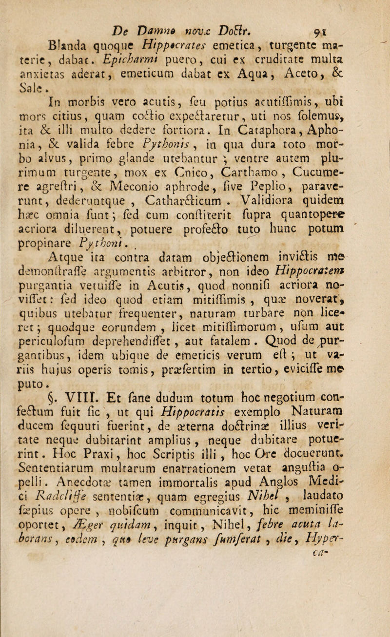 Blanda quoque Hippocrates emetica, turgente ma¬ terie, dabat. Epicharmi puero, cui ex cruditate multa anxietas aderat, emeticum dabat cx Aqua, Aceto, &amp; Sale. In morbis vero acutis, feu potius acutiffimis, ubi mors citius, quam codiio expe&amp;aretur, uti nos folemus-, ita &amp; illi multo dedere fortiora. In Cataphora, Apho¬ nia, &amp; valida febre Pythonis, in qua dura toto mor¬ bo alvus, primo glande utebantur ; ventre autem plu¬ rimum turgente, mox ex Cnico, Carthamo , Cucume¬ re agreftri, &amp; Meconio aphrode, (ive Peplio, parave¬ runt, dederuntque , Cathar&amp;icum . Validiora quidem ha?c omnia funt ; fed cum conftiterit fupra quantopere acriora diluerent, potuere profe&amp;o tuto hunc potum propinare Pythoni. Atque ita contra datam obje&amp;ionem invi£tis me demonllrafle argumentis arbitror, non ideo Hippocratem purg antia vetuilfe in Acutis, quod nonnifi acriora no- viffet: fed ideo quod etiam mitiflimis , qua: noverat, quibus utebatur frequenter, naturam turbare non lice¬ ret; quodque eorundem, licet mitifiimorum, ufum aut periculofum deprehendiflet, aut fatalem. Quod de pur¬ gantibus, idem ubique de emeticis verum eft ; ut va¬ riis hujus operis tomis, pra^fertim in tertio, eviciffe me puto. §. VIII. Et fane dudum totum hoc negotium con- fe&amp;um fuit fic , ut qui Hippocratis exemplo Naturam ducem fequuti fuerint, de ceterna dodfrinac illius veri¬ tate neque dubitarint amplius, neque dubitare potue¬ rint. Hoc Praxi, hoc Scriptis illi, hoc Ore docuerunt. Sententiarum multarum enarrationem vetat angullia 0- pelli. Anecdota: tamen immortalis apud Anglos Medi¬ ci Radclijfe sententia?, quam egregius Nihcl , laudato fsrpius opere, nobifcum communicavit, hic meminiffe oportet, PEger quidam, inquit, Nihel, febre acuta la¬ borans, eedom , qtt§ leve purgans famferat , die, Hypcr-