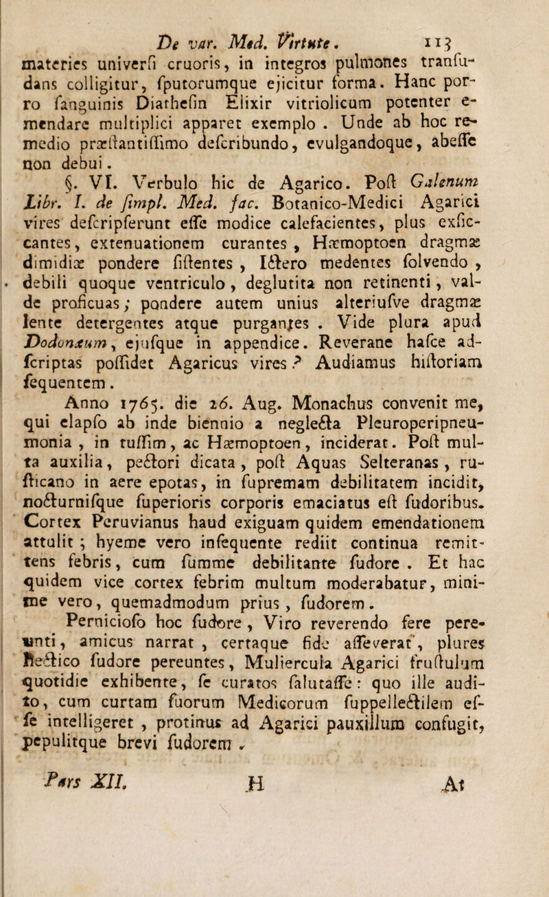 materies univerfi cruoris, in integros pulmones tranfu- dans colligitur, fputorumque ejicitur forma. Hanc por¬ ro fanguinis Diarhefin Eiixir vitriolicum potenter e- mendare multiplici apparet exemplo . Unde ab hoc re¬ medio prarifantifiimo aeferibundo, evulgandoque, abeffc non debui. §. VI. Verbulo hic de Agarico. Poft Galenum Ltbr. I. de fimpl. Med. fac. Botanico-Medici Agarici vires defcripferunt efle modice calefacientes, plus exfic- cantes, extenuationem curantes, Haemoptocn dragmas dimidia: pondere fidentes , lihero medentes folvendo , debili quoque ventriculo , deglutita non retinenti, val¬ de proficuas; pondere autem unius alteriufve dragms lente detergentes atque purganjes . Vide plura apud Dodonxum, ejufque in appendice. Reverane hafce ad- feriptas poflidet Agaricus vires ? Audiamus hiiloriam fequentem. Anno 1765. die 26. Aug. Monachus convenit me, qui elapfo ab inde biennio a negle£la Pleuroperipneu- monia , in tuffim, ac Hsemoptoen, inciderat. Poli mul¬ ta auxilia, pe£tori dicata, poft Aquas Selteranas, ru- fheano in aere epotas, in fupremam debilitatem incidit, no&amp;urnifque fuperioris corporis emaciatus eft fudoribus. Cortex Peruvianus haud exiguam quidem emendationem attulit ; hyeme vero infequente rediit continua remit¬ tens febris, cum fumme debilitante fudore . Et hac quidem vice cortex febrim multum moderabatur, mini¬ me vero, quemadmodum prius, fudorem. Perniciofo hoc fudore , Viro reverendo fere pere¬ unti, amicus narrat, certaque fide afleverat”, plures fte&amp;ico fudore pereuntes, Muliercula Agarici fruflulum quotidie exhibente, fe curatos falutaffe: quo ille audi¬ to, cum curtam fuorum Medicorum fuppelleftilem cf- fe intelligeret , protinus ad Agarici pauxillum confugit, pepulitque brevi fudorem . Pars XII. H At