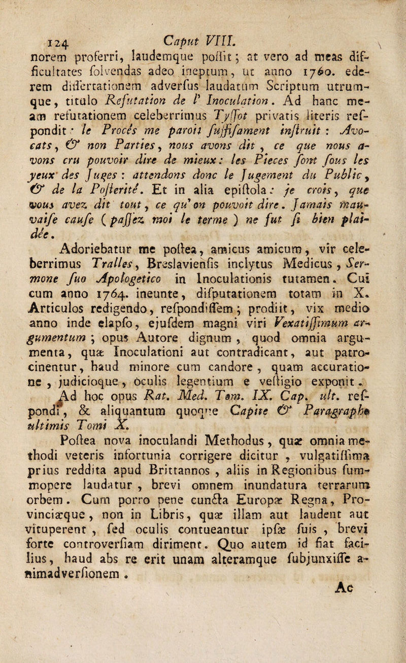 norem proferri, laudemque poliit; at vero ad meas dif¬ ficultates folvendas adeo ineptum, ut anno 1760. ede¬ rem ditTcrrationem adverfus laudatum Scriptum utrum¬ que, titulo Refutation de P Inoculation. Ad hanc me¬ am refutationem celeberrimus Tyffot privatis iiteris ref- pondit • le Proces me paroii fujfifaynent infiruit : Avo- cats, &amp; non Parties, nous avons dit , ce que nous a- vons cru pouvoir dire de mieux: les Pteces font fous les yeux des Juqes : attendons donc le Jugement dii Public, lde la Pojierite. Et in alia epiftolac je crois, que vous avez dit tout, ce qu on pouvoit dire. Jamais mau- vaife caufe ( pafjez moi le terme ) ne fut fi bitn plai- dee. Adoriebatur me pofiea, amicus amicum, vir cele¬ berrimus Tralles, Breslavienfis inclytus Medicus , Ser¬ mone fuo Apologetico in Inoculationis tutamen. Cui cum anno 1764. ineunte, difputationem totam in X. Articulos redigendo, refpondifiem; prodiit, vix medio anno inde eiapfo, ejufdem magni viri Vexatijlmum ar* gumentum ; opus Autore dignum , quod omnia argu¬ menta, qua Inoculationi aut contradicant, aut patro- cinentur, haud miriore cum candore, quam accuratio¬ ne , judicioque, oculis legentium e velligio exponit. Jfid hoc opus Rat. Med. Tam, IX Cap. ult. ref- pondt, &amp; aliquantum ultimis Tomi X. Poflea nova inoculandi Methodus, qua? omnia me¬ thodi veteris infortunia corrigere dicitur , vulgatiflima prius reddita apud Brittannos , aliis in Regionibus fum- mopere laudatur , brevi omnem inundatura terrarum orbem. Cum porro pene cunSla Europa? Regna, Fro- vinciacque , non in Libris, qua? illam aut laudent aut vituperent , fed oculis contueantur ipfa? fuis , brevi forte controverfiam diriment. Quo autem id fiat faci¬ lius, haud abs re erit unam alteramque fubjunxifle a- «imadverfionem . quoque Capite &amp; Paragmph» Ac