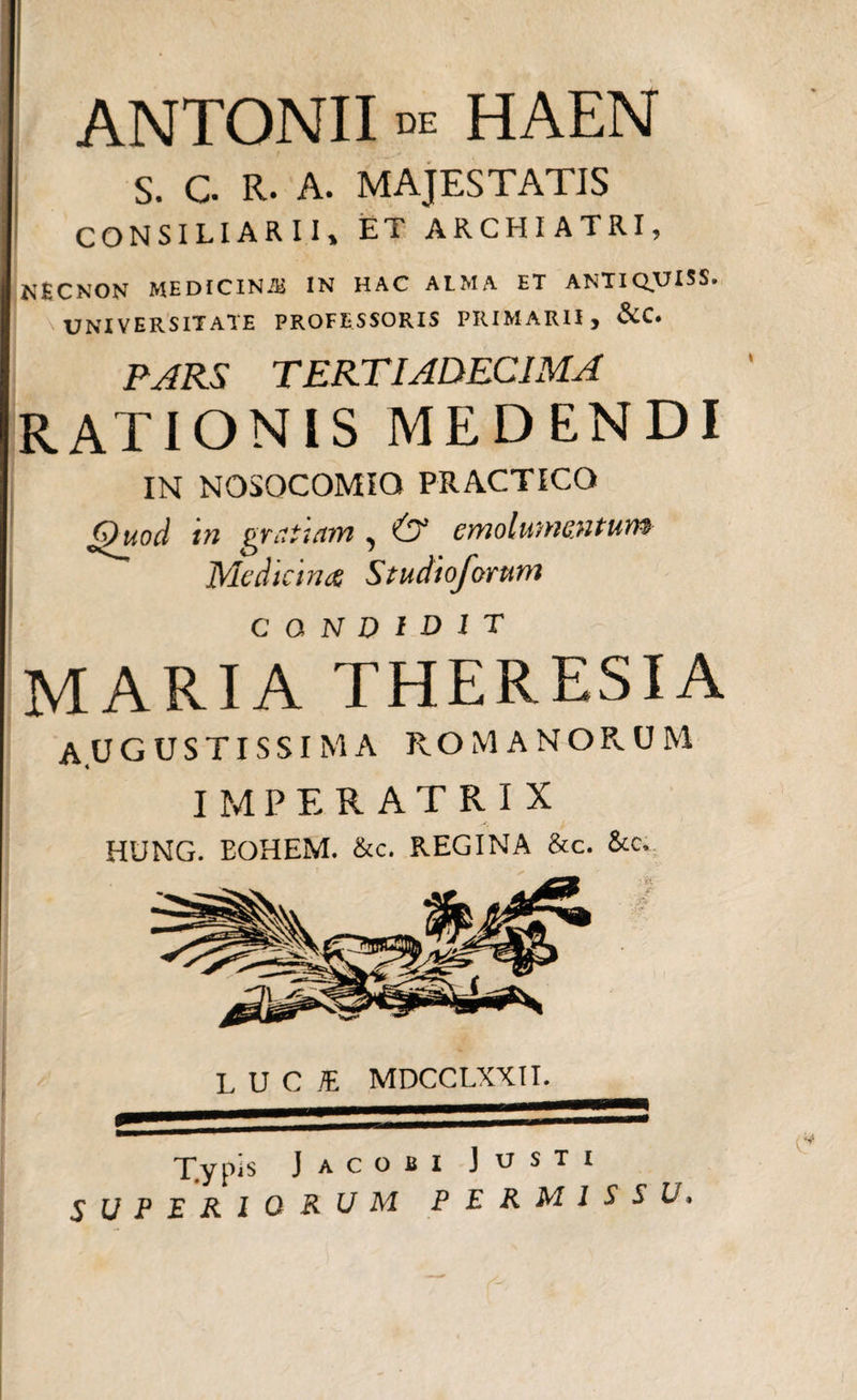 ANTONII de HAEN s. c. R. A. MAJESTATIS CONSILIARII, ET ARCHIATRI, NfeCNON MEDICINAS IN HAC ALMA ET ANTI QUI SS. UNIVERSITATE PROFESSORIS PRIMARII, &amp;C. PJRS TERTIADECIMA RATIONIS MEDENDI IN NOSOCOMIO PRACTICO Quod tn gratuim, &amp; emolumentum Medicirus Studtoforum CONDIDIT MARIA THERESIA AUGUSTISSIMA ROMANORUM IMPERATRIX HUNG. EOHEM. &amp;c. REGINA &amp;c. &amp;c. 5 LUCI MDCCLXXII. T.ypis Jacobi Justi UPERlORUM PERMISSU»