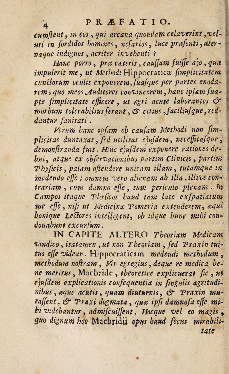 cumffent, /» eos, qui arcana quondam celaverintyvel- ' uti in fordidos homines, nefarios, luce prafenti 7 ater- naque indignos , acriter invehenti ? porro7 cateris, canffam fuiffe ajo, | impulerit me, «r Methodi Hippocraticae fmplicitatem ; eundorum oculis exponeremffuafque per partes enoda¬ rem &gt; quo meos *Auditores convincerem7 /;&lt;w /«4- y# [implicitate efficere7 ac&amp;K laborantes &amp; morbum tolerabilius ferant &gt; &amp; citius 7faciliufque7red- dantur janitati. Verum hanc ipfam oh caufam Methodi non fim- • plicitas duntaxat 7 fed utilitas ejufdem 7 ne ce (fit afque 7 demonfiranda fuit. Hinc ejufdem exponere rationes de¬ bui , O” obfervationihus partim Clinicis7 partim Thyficis 7 palam offendere unicam illam7 tutamque in medendo effe; omnepi vero alienam ab illa yillive con* trariam, damno effe, tum periculo plenam . #5 Campos itaque Thyficos haud tam late exfpatiatum me effe 7 mji ut Medicina Tomeria extenderem, aqui bonique ledores intelligent7 ob idque hunc mihi con* donabunt excurfum. IN CAPITE ALTERO Theoriam Medicam, vindico, itatamen , //£ »on Theoriam , fed Traxin tui¬ tus effe videar . Hippocraricam medendi methodum , methodum noffram 7 Vir egregius, de que re medica be¬ ne meritus y Macbride , theoretice explicuerat fic , ## ejufdem explicationis confequentia in finguhs agritudi- nibusy&amp;que acutis, diuturnis, Traxin mu- taffenty &amp; Traxi dogmata, ;&gt;// damnofaejfe mi¬ hi videbantur, admifcuiffent. Hocque vel eo magis % quo dignum hoc Macbridii opus haud fecus mirabili¬ tate «