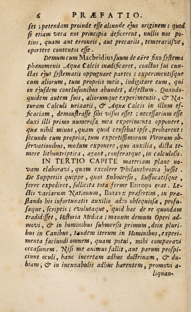 fet &gt; petendam proinde effe aliunde ejus originem: quod fi etiam vera nos principia deficerent, nullis nos po¬ tius, quam aut erroneis, aut precariis, temeramfve, oportere contentos effe. Demumcum Macbri&amp;msfuum de aere fixo fyflema pbanomenis jLqua Calcis madificaret, coattus fui cun¬ ilas ejus fyflematis oppugnare partes ; expenmentifque cum aliorum, tum propriis meis, indigitare eum, qui in ejufdem conclufionibus abundet, defettum. Quando- quidem autem fuis, aliorumque experimentis , turam Calculi Urinam 5 (2* Aqu&amp; Calcis in illum ef¬ ficaciam , demonjlrajfe ftbi vifus effet ; necejfarium effe duxi illi primo numerofa mea experimenta opponere, nihil minus , quam qkod cenfebat ipfe,probarent: fecundo cum propriis, expertijfimorum Virorum ob- fervationibus, modum exponere, quo auxilia, te¬ mere lithontriptica , agant, confer atque ^ in calculofis&lt; IN TERTIO CAPITE materiam plane no¬ vam elaboravi, excolere Vhilanthropia juffit . .D? Suppetiis quippe , quas Submerfis, Suffocat ifque , /fw expediret, follicita tota ferme Europa ilis variarum Rationum, Batava prxfertivi , ftando his infortunatis auxilio adeo obfequiofie, profu- ficque, [criptis; CVolutaquB, hac de re quondam tradidiffet &gt; Hifloria Medica ; manum demum Operi ad¬ movi , # /w hominibus fubmerfus primum ^dein pluri- /# Canibus, tandem iterum in Hominibus, experi¬ menta faciundi omnem y quam potuiy mihi comparavi cccafionem. Jji fi me animus fallit y aut parum ptofpi- ciunt oculi, incertam adhuc doUrinam, &amp; du¬ biam &gt; &amp; in incunabulis adhuc harentem, promovi a* liquan-