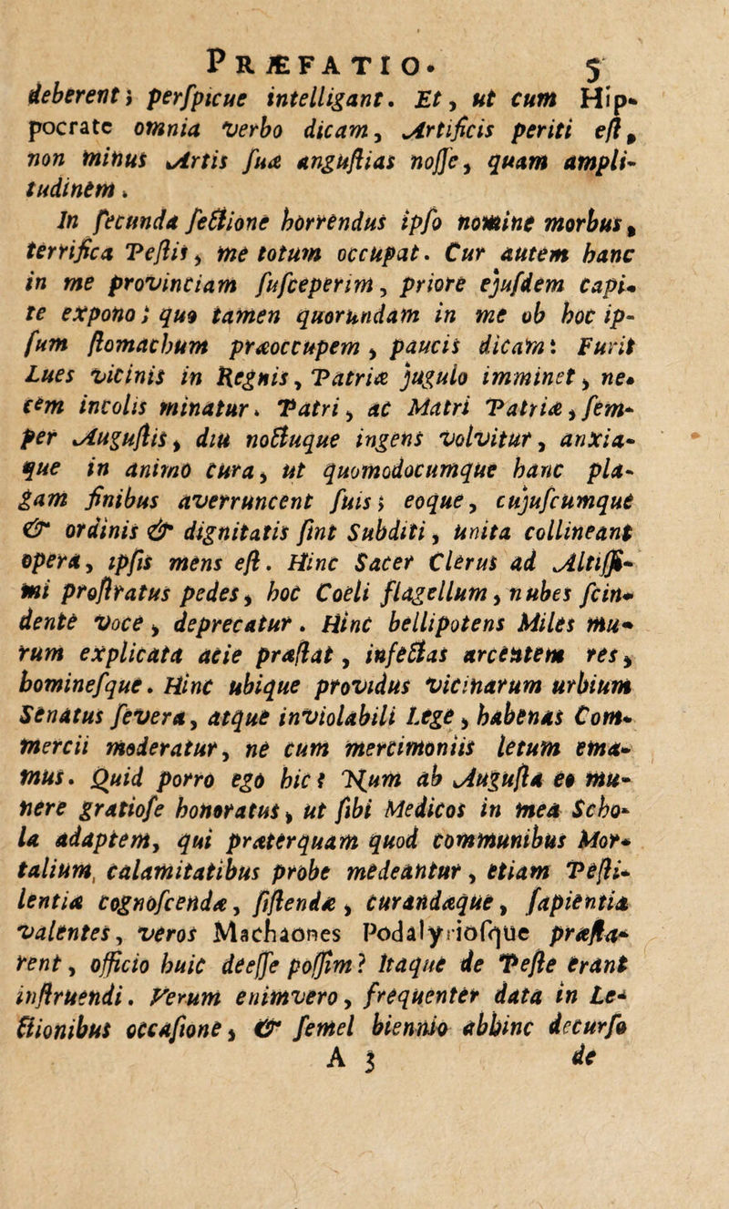 deberent, perfpicue intelligant. Et, ut cum Hip¬ pocrate omnia Verbo dicam 3 ^Artificis periti efl, non minui hirtis fua anguflias noffc, quam ampli¬ tudinem » 7« fecunda feSiione horrendus ipfo nomine morbus % terrifica Teflis, me totum occupat. Cur autem hanc in me provinciam fufeeperim, priore ejufdem Capi• rc expono i quo tamen quorundam in me ob hoc ip- fum flomachum praoccupem &gt; paucis dicam i Furit Lues vicinis in Regnis, Tatrix jugulo imminet &gt; we. incolis minatur» Tatri y ac Matri Tatria, fem- per lAuguftis % diu no&amp;uque ingens volvitur, anxia- que in animo curay ut quomodocumque hanc pla¬ gam finibus averruncent fuiss eoque, cujufcumque &amp; ordinis &amp; dignitatis ftnt Subditi, unita collineant opera y ipfis mens eft. Hinc Sacer Clerus ad ^iltiffi- mi proflratus pedes * hoc Coeli flagellum &gt; nubes fcin* dente voce &gt; deprecatur. Hinc bellipotens Miles mu* rum explicata acie praflat, infeHas arcentem res * hominefque. ubique providus vicinarum urbium Senatus feveray atque inviolabili Lege &gt; habenas Com- tnercii moderatur, mercimoniis letum ema¬ mus. Quid porro ego hies TS^um ab Mugufla et mu¬ nere gratiofe honoratus &gt; ut fibi Medicos in mea Scho¬ la adaptem, qui pr ater quam quod communibus Mor¬ talium, calamitatibus probe medeantur y etiam Tefli- lentia cognofcenda, fiftenda &gt; curandaque, (apientia valentes, xtfw Macfuones Podalyrioft)ue prafla* rent y officio huic deeffe poffim ? Itaque de Tefie trant inflruendi. Verum enimvero, frequenter data in Lt* (tionibus occafione * c2r biennio abhinc iecurfo A 3 *