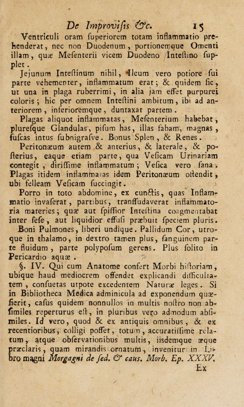 Ventriculi oram fuperiorem totam inflammatio pre henderat, nec non Duodenum illam, qua? Mefenterii vicem plet. Jejunum Inteflinum nihil, «Ileum vero potiore fui parte vehementer, inflammatum erat; &amp; quidem fic, ut una in plaga ruberrimi, in alia jam eflet purpurei coloris; hic per omnem Inteflini ambitum, ibi ad an¬ teriorem, inferioremque, duntaxar partem. Plagas aliquot inflammatas, Mefenterium habebat, plurefque Glandulas, pifum has, illas fabam, magnas, fufcas intus fubnigrafve. Bonus Splen, &amp; Renes. Peritonaeum autem &amp; anterius, &amp; laterale, &amp; po- fterius, eaque etiam parte, qua Veficam Urinariam contegit , diriflime inflammatum ; Vefica vero fana . Plagas itidem inflammatas idem Peritonaeum oflendit, ubi felleam Veficam fuccingit. Porro in toto abdomine, ex cun&amp;is, quas Inflam¬ matio invaferat, partibus, tranffudaverat inflammato¬ ria materies; qua? aut fpiflior Inteflina coagmentabat inter fefe , aut liquidior effufi praebuit fpeciem pluris. Boni Pulmones, liberi undique. Pallidum Cor, utro¬ que in thalamo, in dextro tamen plus, fanguinem par¬ te fluidum , parte polypofum gerens. Plus folito in Pericardio aquae . §. IV. Qui cum Anatome confert Morbi hifloriam, ubique haud mediocrem offendet explicandi difficulta¬ tem , confuetas utpote excedentem Natura? leges . Si in Bibliotheca Medica adminicula ad exponendum qua?- fierit, cafus quidem nonnullos in multis noftro non ab- fimiles reperturus efl, in pluribus vero admodum abfl- miles. Id vero, quod &amp; ex antiquis omnibus, &amp; ex recentioribus, colligi poffet, totum , accuratiffime rela¬ tum, atque obfervationibus multis, iisdemque arque prarclaris, quam mirandis ornatum, invenitur in Li¬ bro m^gni Morgagni de fed. &amp; caus. Morb. Ep. XXXV, Ex , portionemque Omenti Duodeno Inteflino fup-