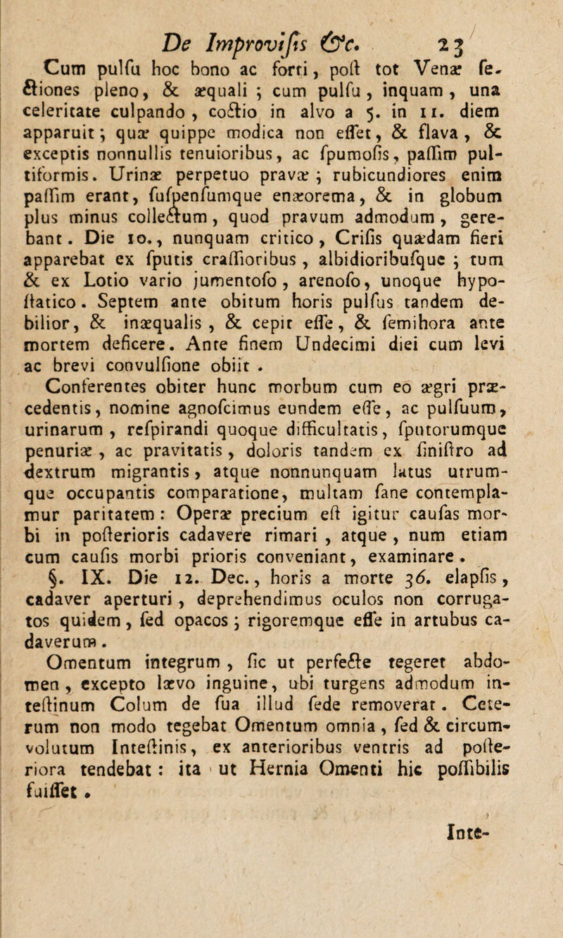 Cum pulfu hoc bono ac forti, poli tot Venar fe- ftiones pleno, &amp; aequali ; cum pulfu, inquam, una celeritate culpando, coftio in alvo a 5. in 11. diem apparuit; qua? quippe modica non eflet, &amp; flava, &amp; exceptis nonnullis tenuioribus, ac fpumofis, palfiro pul- tiformis. Urinae perpetuo prava?; rubicundiores enim paffim erant, fufpenfumque ena?orema, &amp; in globum plus minus collectum, quod pravum admodum, gere¬ bant. Die 10., nunquam critico, Crifis qua?dam fieri apparebat ex fputis craffioribus, albidioribufque ; tum &amp; ex Lotio vario jumentofo, arenofo, unoque hypo- fiatico. Septem ante obitum horis pulfus tandem de¬ bilior, &amp; inaequalis , &amp; cepit efle, &amp; femihora ante mortem deficere. Ante finem Undecimi diei cum levi ac brevi convulfione obiit . Conferentes obiter hunc morbum cum eo aegri prae¬ cedentis, nomine agnofcimus eundem efle, ac pulfuum, urinarum, refpirandi quoque difficultatis, fputorumquc penuria? , ac pravitatis, doloris tandem ex finiftro ad dextrum migrantis, atque nonnunquam lutus utrum¬ que occupantis comparatione, multam fane contempla¬ mur paritatem : Opera? precium eft igitur caufas mor¬ bi in pofterioris cadavere rimari , atque , nura etiam cum caufis morbi prioris conveniant, examinare. §. IX. Die 12. Dec., horis a morte 36. elapfis, cadaver aperturi , deprehendimus oculos non corruga¬ tos quidem, fed opacos ; rigoremque efle in artubus ca¬ daverum . Omentum integrum , fic ut perfe&amp;e tegeret abdo¬ men, excepto lcevo inguine, ubi turgens admodum in- teftinum Colum de fua illud fede removerat. Cete¬ rum non modo tegebat Omentum omnia , fed &amp; circum¬ volutum Inteftinis, ex anterioribus ventris ad poile- riora tendebat: ita &gt; ut Hernia Omenti hic poffibiiis fuiflet. In te-