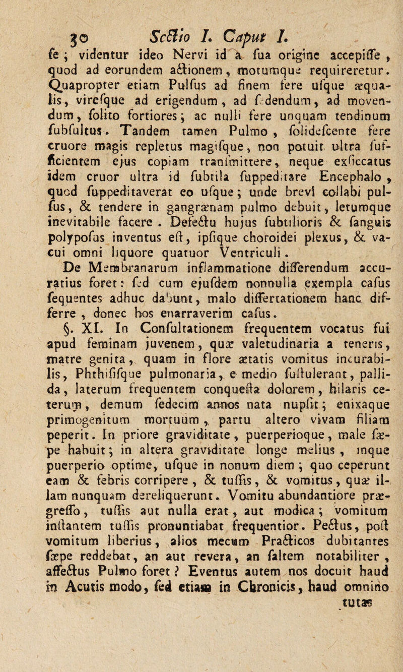 go ScETio L Caput 1. fe ; videntur ideo Nervi id \ fua origine accepi (Te , quod ad eorundem a&amp;ionem, motumque requireretur. Quapropter etiam Pulfus ad finem fere ufque squa¬ lis, virefque ad erigendum, ad fdendum, ad moven¬ dum, folito fortiores; ac nulli fere unquam tendinum fubfultus. Tandem tamen Pulmo , folidefcente fere cruore magis repletus magifque, non potuit ultra fuf- ficientem ejus copiam tranfmittere, neque exfccatus idem eruor ultra id fubtila fuppeditare Encephalo , quod fuppeditaverat eo ufque; uode brevi collabi pul¬ fus, &amp; tendere in gangrsnam pulmo debuit, letumque inevitabile facere . Dete&amp;u hujus fubtilioris &amp; fanguis polypofus inventus eft, ipfique choroidei plexus, &amp; va¬ cui omni liquore quatuor Ventriculi. De Membranarum inflammatione differendum accu¬ ratius foret :• fed cum ejufdem nonnulla exempla cafus fequentes adhuc dabunt, malo diflertationetn hanc dif¬ ferre , donec hos enarraverim cafus. §. XI. In Confultationem frequentem vocatus fui apud feminam juvenem, qux valetudinaria a teneris, matre genita, quam in flore aetatis vomitus incurabi¬ lis, Phthififque pulmonaria, e medio fuhulerant, palli¬ da , laterum frequentem conquefta dolorem, hilaris ce¬ terum , demum fedecim annos nata nupflt; enixaque primogenitum mortuum ,, partu altero vivam filiam peperic. In priore graviditate, puerperioque, male fs- pe habuit; in altera graviditate longe melius, mque puerperio optime, ufque in nonum diem ; quo ceperunt eam &amp; febris corripere , &amp; tuflis, &amp; vomitus, qua? il¬ lam nunquam dereliquerunt. Vomitu abundantiore prs- g reflo, tuflis aut nulla erat, aut modica ; vomitum inflantem tuflis pronuntiabat frequentior. Pe&amp;us, poft vomitum liberius, alios mecuro Pra6ticos dubitantes fxpe reddebat, an aut revera, an faltem notabiliter, affeftus Pulmo foret ? Eventus autem nos docuit haud m Acutis modo, fed etiasa in Chronicis, haud omnino tutas