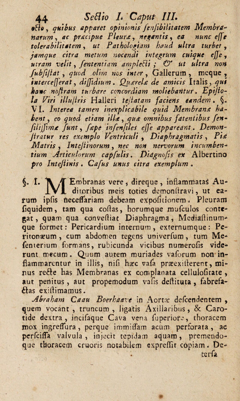 eHe , quibus apparet opinionis fenjibilitatem Membra¬ narum y ac prxcipue Pleura y negantis y ea nunc effe tolerabilitatem, ut Patholcgiam haud ultra turbet , jamque citra metum nocendi integrum cuique ejje y utram velit, fententiam ampletti y &amp; ut ultra non fubfijlat y qUod otim nes inter, Gallerum , meque , interceperat y diffidtum. Quxrelx de amicis Italis yqui kamc noftram turbare concordiam moliebantur. Epijlo- ta Piri illujiris Halleri leliatam faciens eandem • §. VI. Interea tamen inexplicabile quid Memhranx ha¬ bent y eo quod etiam HU , qux omnibus fatentibus fen- fili fima funt, fxpe infenfiles effe appareant. Demon- jtratur res exemplo Ventriculi , Diaphragmatis , Pix Matris y Intejiinorum y nec non nervorum incumben¬ tium Articulorum capfulis. Didgnofs ex Albertino pro Intejlinis * Cafus unus citra exemplum * §. L A jf Embranas vefe * direque, inflammatas Au* IV1 ditoribus meis toties demondravi, ut ea¬ rum ipfis fieceflariam debeam expofitionem* Pleuram flquidem, tam qua codas, borumque mufculos conte* gat, quam qua convediat Diaphragma , Mediadinum* que formet: Pericardium internum, externumque: Pe¬ ritonaeum , cum abdomen tegens univerfum, tum Me* fentenum formans, rubicunda vicibus numerods vide* runt mecum. Quum autem muriades vaforum non in¬ flammarentur in illis, nid haec vafa praeexitierent, mi¬ nus refte has Membranas ex complanata celluloficate , aut penitus, aut propemodum vafis dedituta, fabrefa¬ ctas exidimamus. Abraham Caau Boerhaave in Aorta: defeendentem , quem vocant , truncum , ligatis Axillaribus * &amp; Caro¬ tide dextra, incifaque Cava vena fuperiore, thoracem mox ingreflura, perque immidam acum perforata, ac perfeifla valvula , injecit tepidam aquam, premendo- que thoracem cruoris notabilem expreflir copiam ; De*