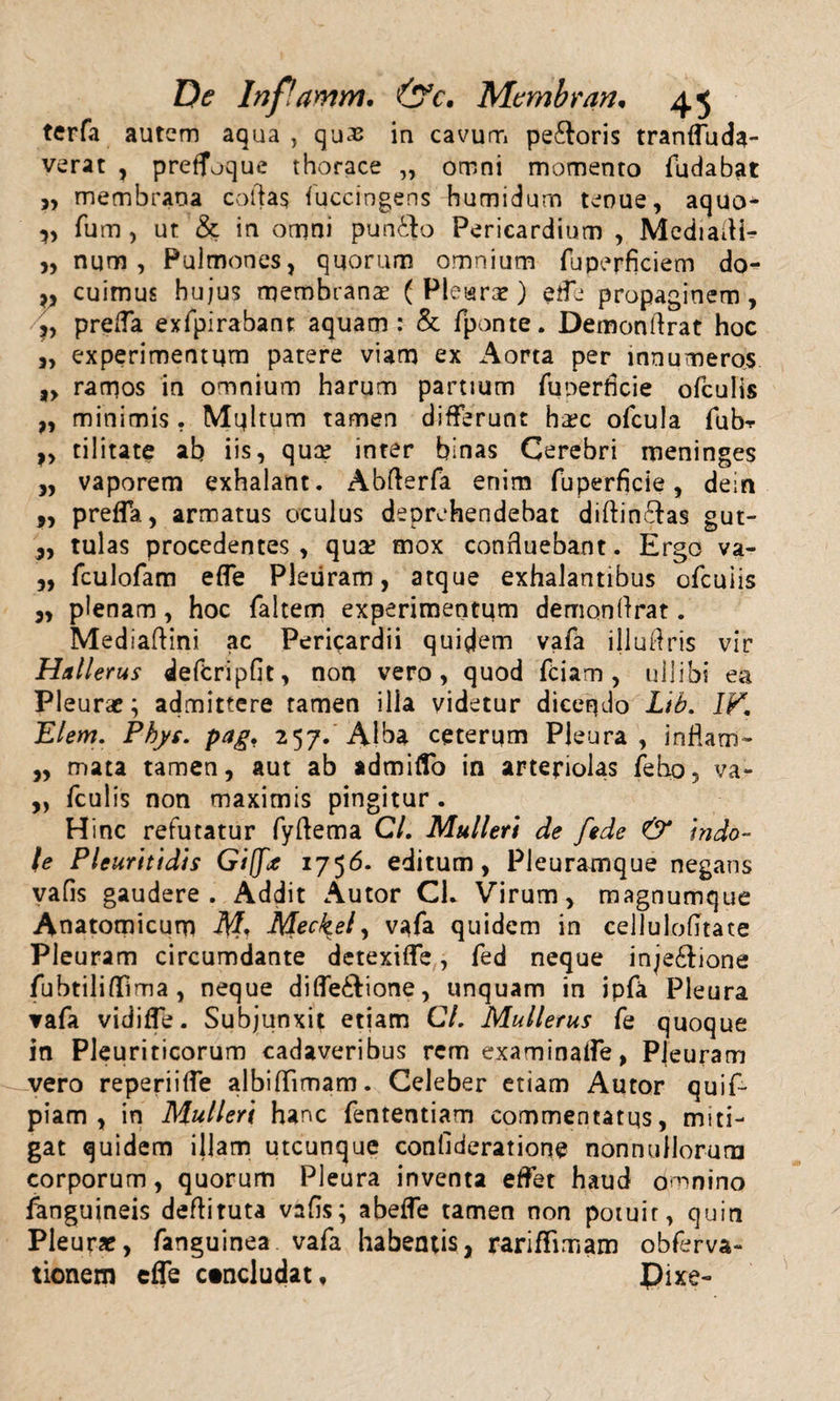 5&gt; V » ? }&gt; *&gt; ?&gt; »5 Inflamm, &amp;c, Mcmbran. 45 terfa autem aqua, quas in cavum pe&amp;oris tranffuda- verat , pretfuque thorace „ omni momento fudabat membrana collas /uccingens humidum tenue, aquo* fum, ut &amp; in omni pun&amp;o Pericardium , Media/H* num , Pulmones, quorum omnium fuperficiem do¬ cuimus hujus membranas (Pleuras) ede propaginem, prefla exfpirabant aquam: &amp; fponte. Demonftrat hoc experimentum patere viam ex Aorta per innumeros ramos in omnium harum partium fuoerficie ofculis minimis . Multum tamen differunt hasc ofcula fubr tilitate ab iis, quas inter binas Cerebri meninges vaporem exhalant. Abflerfa enim fuperficie, dein pre/fa, armatus oculus deprehendebat diftin&amp;as gut¬ tulas procedentes, quas mox confluebant. Ergo va- ,, fculofam e/Te Pleuram, atque exhalantibus ofeuiis „ plenam, hoc faltem experimentum demonffrat. Mediaftini ac Pericardii quidem vafa illufiris vir Hullerus defcripfit, non vero, quod fciam, uilibi ea Pleurae; admittere tamen illa videtur dicendo Ltb. IV. Elem. Phys. pag. 257. Alba ceterum Pleura, inflam- ,, mata tamen, aut ab admiflo in arteriolas feho, va- ,, fculis non maximis pingitur. Hinc refutatur fyftema C/. Mulieri de [ede &amp; indo¬ le Pleuritidis Gifa 1756. editum, Pleuramque negans vafis gaudere. Addit Autor CL Virum, magnumque Anatomicum Meckel, vafa quidem in cellulo/Ttate Pleuram circumdante detexiffe, fed neque inje&amp;ione fubtilifiTima , neque difle&amp;ione, unquam in ipfa Pleura ▼afa vidi/fe. Subjunxit etiam Cl. Mulletus fe quoque in Pleuriticorum cadaveribus rem examina/fe, Pleuram vero reperiiffe albi/Timam. Celeber etiam Autor quif- piam , in Mulieri hanc fententiam commentatus, miti¬ gat quidem illam utcunque confideratione nonnullorum corporum, quorum Pleura inventa effet haud Omnino fanguineis deftituta vafis; abe/fe tamen non potuit, quin Pleurx, fanguinea vafa habentis, rariffimam obferva- tionem effe ctncludat, £)ixe-