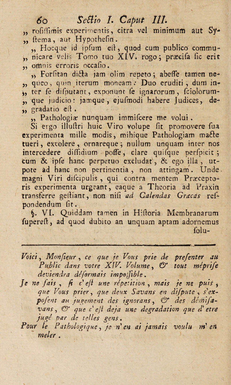 rofiffimis experimentis, citra vel minimam aut Sy** ,, (lema, aut Hypothefin. „ Hocque id ipfutn efi &gt; quod cum publico commu- j, nicare velis Tomo tuo XIV» rogo; prxcifa fic erit „ omnis erroris occafio. Forfitan di£la jam olim repeto; abefle tarrien ne^ ,, queo, quin iterum moneam; Duo eruditi, dum in- ter fe difputant, exponunt fe ignarorum, fciolorum- 5, que judicio: jamque , ejufmodi habere Judices, de^ gradatio eft * „ Pathologia? nunquam immifcere me volui . Si ergo illuftri huic Viro volupe fit promovere fua experimenta mille modis, mihique Pathoiogiam mafte tueri, excolere, ornareque; nullum unquam inter nos intercedere diffidium poffe, clare quifque perfpieit ; cum &amp; ipfe hanc perpetuo excludat', &amp; ego illa, ut- pote ad hanc non pertinentia, non attingam. Unde* magni Viri difcipulis , qui contra mentem Praecepto¬ ris experimenta urgeant, eaque a Theoria ad Praxin transferre geftiant, non nifi ad Galendas Grxcas ref- pondendum fit. §. VI. Quiddam tamen in Hiftoria Membranarum fupereft, ad quod dubito an unquam aptam adornemus 1'olu- Voic), Monfieur , ce que je Vous prte de prefenter au Public dans votre XIV. Volume, &amp; tout meprtfe deviendra de forma) s impojfible. Je ne fats , fi c e jl une repetttion , ma)s je ne pu)s j que Vous prter, que deux Savans en difpute , s' ex- pofent ai&lt; jugement des ignorans, &amp; des demi/a- vans, &amp; que c eji deja une degradatton que d’ etrd juge par de telles gens. Pour le Patbologique, je ^n' eu ai jama)s voulu m'eri mei er .