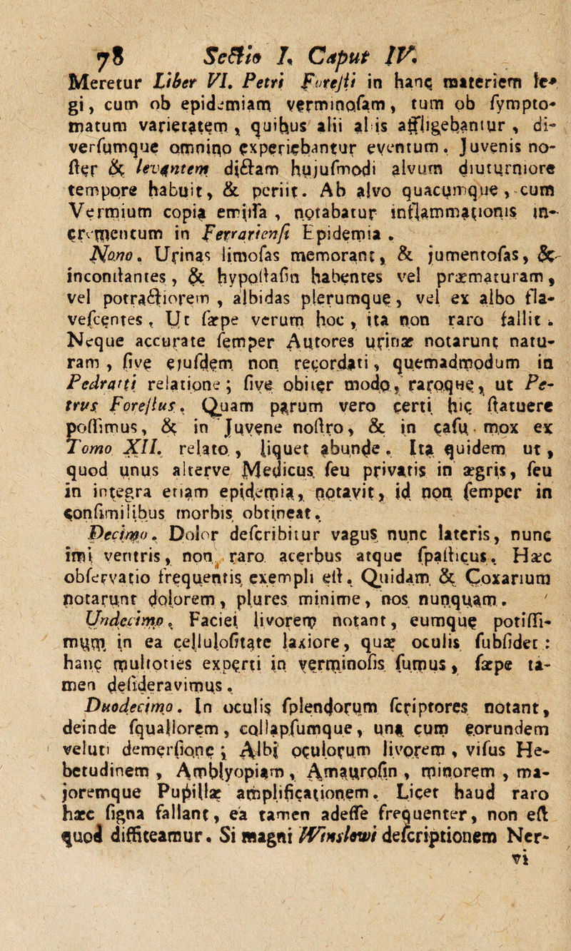 Meretur Liber VI. Petit For e Jit in hanc materiem ie* gi, cum ob epidemiam. verminofam, tum ob fympto- matum varietatem, quibus alii alis affligebantur, di- verfumque omnino experiebantur eventum. Juvenis no- fter &amp; levantem dj&amp;am hujufmpdi alvum diuturniore tempqre habuit, &amp; periit. Ab alvo quacumque, cum Vermium copia errirta , notabatur inflamm^ionis crementum in Ferrarienfi Epidemia . Hano. Urinas limofas memorant, &amp; jumentofas, &amp; incomlantes, &amp; hypolfafin habentes vel praematuram, vel potraftiorem , albidas plerumque, vel ex albo fla- vefcentes , Ut farpe verum hoc, ita non raro fallit i. Neque accurate femper Autores urinae notarunt natu¬ ram , fi ve ejufdem non recordati, quemadmodum ia Pcdrani relatione; five obiter modp , racoque, ut Pe¬ trus Fore/tus. Quam p^rurn vero certi h»Q ftatuere poffitnus, Sc in Juvene noftro, &amp; in cafp mox ex Tomo XII. relato , liquet abunde Ita quidem ut, quod unus alterve Medicus feu privaris in aegris, feu in integra eruam epidemi* nptavit, iff non femper in confimilibus morbis obtineat. Decimo. Dolor deferibitur vagus nunc lateris, nunc imi ventris, non raro acerbus atque fpaiiicus. Hax obfeFvatio frequentis exempli elt, Quidam. &amp; Coxanum potarunt dolorem, plures minime, nos nunquam. Undecimo. Faciei livorem notant, eumque potiflTi- mum in ea cejlulofitate laxiore, qua? oculis fubfidet : hanc muhones experti in verminofis fumus, farpe ta¬ men defideravimus. Duodecimo. In oculi$ fplencjocum feriptores notant, deinde fqualiorem, cQllapfumque, un* cum eorundem veluti demerfione ; Albi oculorum livorem , vifus He¬ betudinem , Amblyopiam, Amaurpfin , minorem , ma- joremque Pugillar amplificationem. Licet haud raro haec figna fallant, ea tamen adefle frequenter, non eft quod diffiteamur. Si magni Wtnslewi deferiptionem Ner-