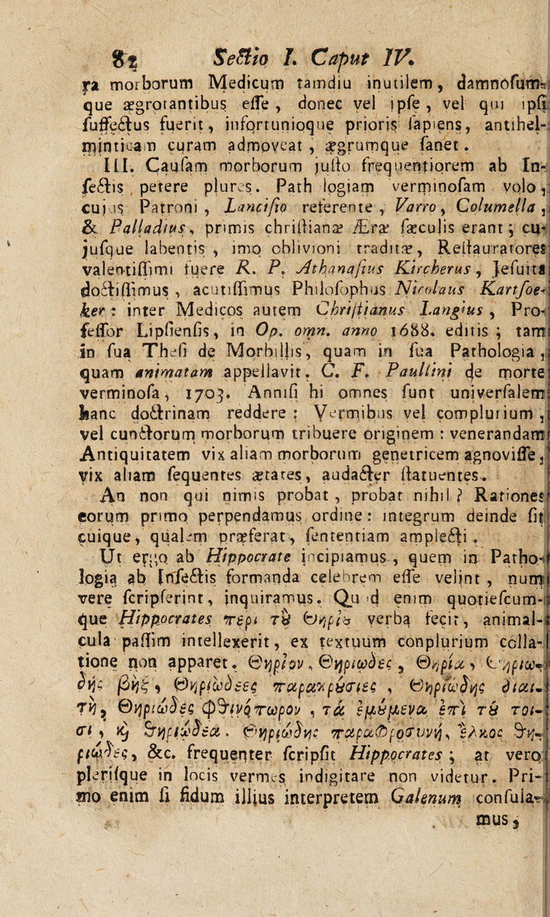 ra morborum Medicum tamdiu inutilem, damnofunfc que aegrotantibus efle , donec vel lpfe, vel qui lpfi fuffe£lus fuerit, jnfqrtunioque prioris lapiens, antihel- nfinticam curam admoveat , aegrumque fanet. ILI. Caufam morborum jufio frequentiorem ab In- fe£hs petere plures. Path iogiam verminofam volo, cujus Patroni, Lanci fio referente, Varro, Columellari &amp; Palladws y primis c h r i 11 i a n a? iE ra? faeculis erant; cuv jufque labentis , imo oblivioni tradita?, Reilauratores; valeotiftimi fuere R. P. Athanafius Kircherus, Jefuklj doili (limus , acutiffimus Philofophus Nicolaus KartfoeA ker : inter Medicos autem Chrijtianus Lang'*us , Pro-:; fellor Lipfienfis, in Op. omn. anno 1688. editis; tami in fua The (i de Morbillis, quam in fua Pathologia quam animatam appellavit. C. F. Paullini morte verminofa^ 1703. Anmfi hi omnes funt univerfalem kanc doftrinam reddere : Vermibus vel complurium , vel cuntlorum morborum tribuere originem : venerandam Antiquitatem vix aliam morborum genetricem agnovifle 3 vix aliam fequentes States, auda&amp;er fiatuentes. An non qui nimis probat , probat nihil ? Rationes* eorum primo perpendamus ordme: integrum deinde fit cuique, qualem praeferat, fententiam ampie£Ii. IJt ergo ab Hippocrate incipiamus , quem in Patho-f logia ab Irffie&amp;is formanda celebrem e (Te velint , num 1 vere fcripferint, inquiramus. Qu d enim quotiefcum-t que Hippocrates Tepi rS C&gt;/jpia verba feci r, animal-t cula paftim intellexerit, ex textuum conplurium colla-1 tione non apparet, idvjpjpv\ &lt;dqpi(pdec, S/jpixy typioi-&gt;: fiyjt; y &lt;&amp;Vjp(uc)z£$ 7rapctv putris? , dicti- jvi7 Qtfpiudec cp^riyoTocpO]/ , 7ct sjiujisy^ em tu toi- vi y ttj Srijffvfea. wpspc£0fQCi’uvij% 'sAkoc 9^« ptci'hg, &amp;c. frequenter fcripfit Hippocrates ; ar vero plerjlque in locis vermes; indigitare non videtur. Pri- xno enim fi fidum illius interpretem Galenum, confuia- mus 5